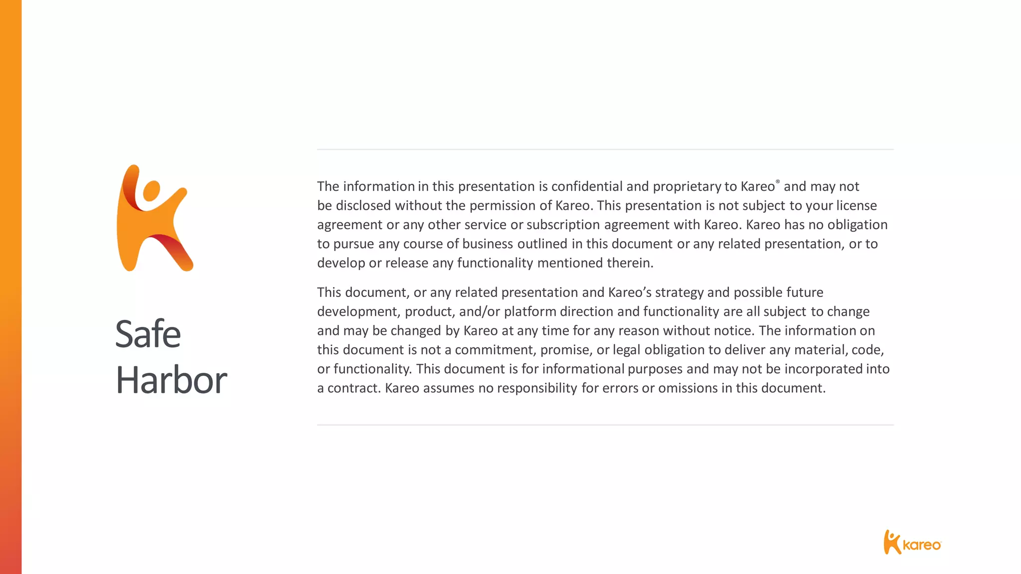 Safe
Harbor
The information in this presentation is confidential and proprietary to Kareo® and may not
be disclosed without the permission of Kareo. This presentation is not subject to your license
agreement or any other service or subscription agreement with Kareo. Kareo has no obligation
to pursue any course of business outlined in this document or any related presentation, or to
develop or release any functionality mentioned therein.
This document, or any related presentation and Kareo’s strategy and possible future
development, product, and/or platform direction and functionality are all subject to change
and may be changed by Kareo at any time for any reason without notice. The information on
this document is not a commitment, promise, or legal obligation to deliver any material, code,
or functionality. This document is for informational purposes and may not be incorporated into
a contract. Kareo assumes no responsibility for errors or omissions in this document.
 