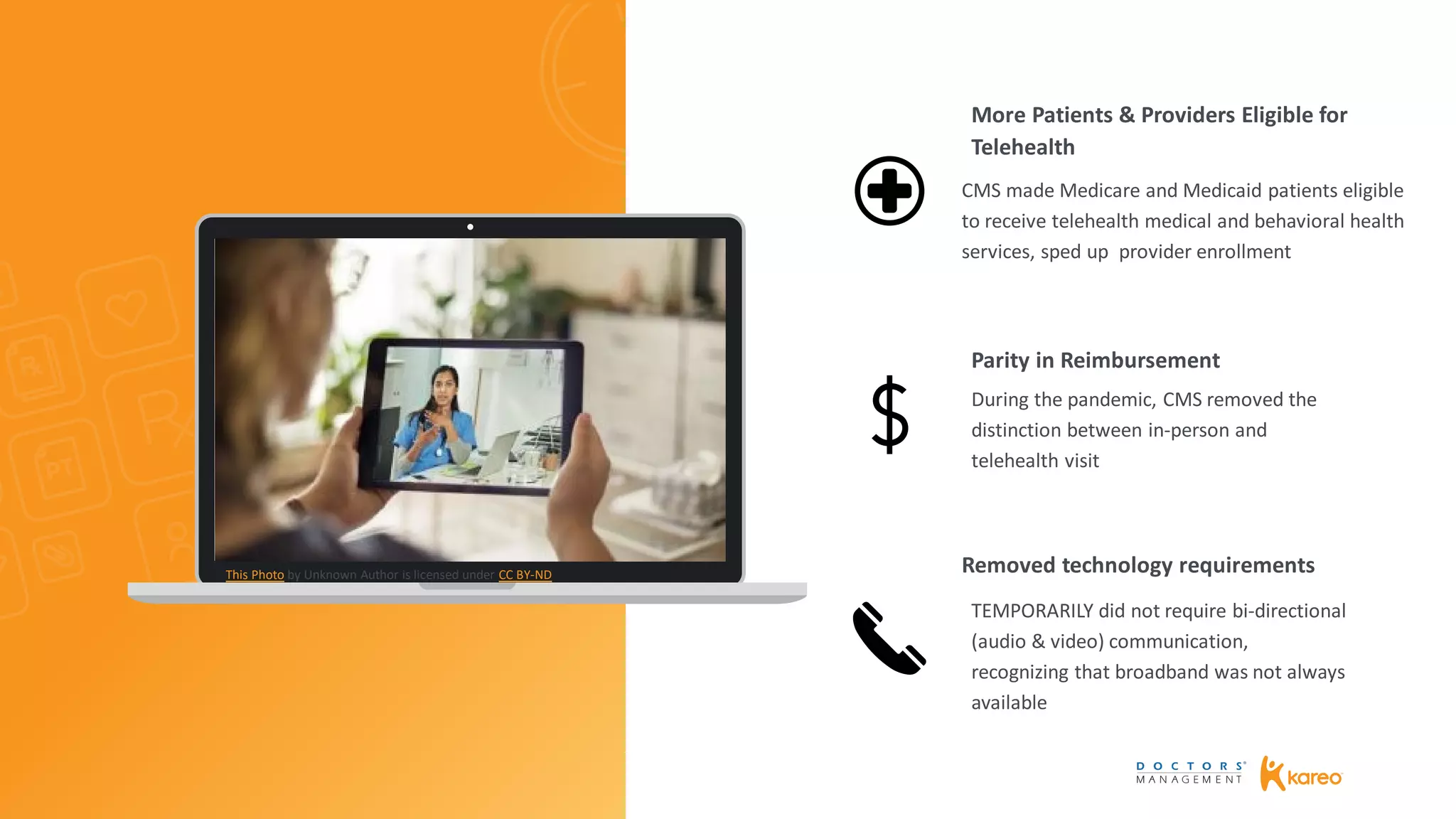 CMS made Medicare and Medicaid patients eligible
to receive telehealth medical and behavioral health
services, sped up provider enrollment
During the pandemic, CMS removed the
distinction between in-person and
telehealth visit
TEMPORARILY did not require bi-directional
(audio & video) communication,
recognizing that broadband was not always
available
More Patients & Providers Eligible for
Telehealth
Parity in Reimbursement
Removed technology requirementsThis Photo by Unknown Author is licensed under CC BY-ND
 