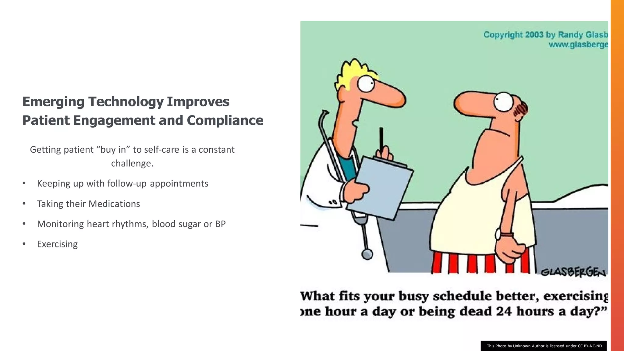 Getting patient “buy in” to self-care is a constant
challenge.
• Keeping up with follow-up appointments
• Taking their Medications
• Monitoring heart rhythms, blood sugar or BP
• Exercising
Emerging Technology Improves
Patient Engagement and Compliance
This Photo by Unknown Author is licensed under CC BY-NC-ND
 