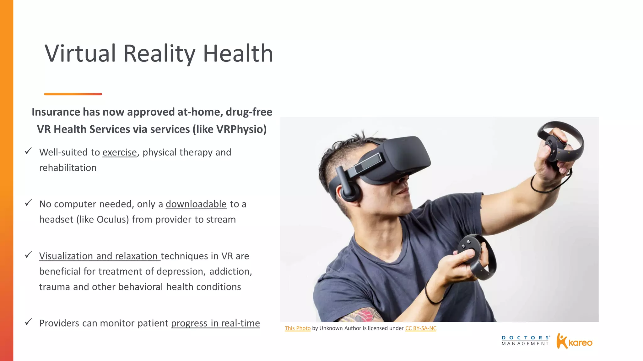 Virtual Reality Health
Insurance has now approved at-home, drug-free
VR Health Services via services (like VRPhysio)
 Well-suited to exercise, physical therapy and
rehabilitation
 No computer needed, only a downloadable to a
headset (like Oculus) from provider to stream
 Visualization and relaxation techniques in VR are
beneficial for treatment of depression, addiction,
trauma and other behavioral health conditions
 Providers can monitor patient progress in real-time This Photo by Unknown Author is licensed under CC BY-SA-NC
 