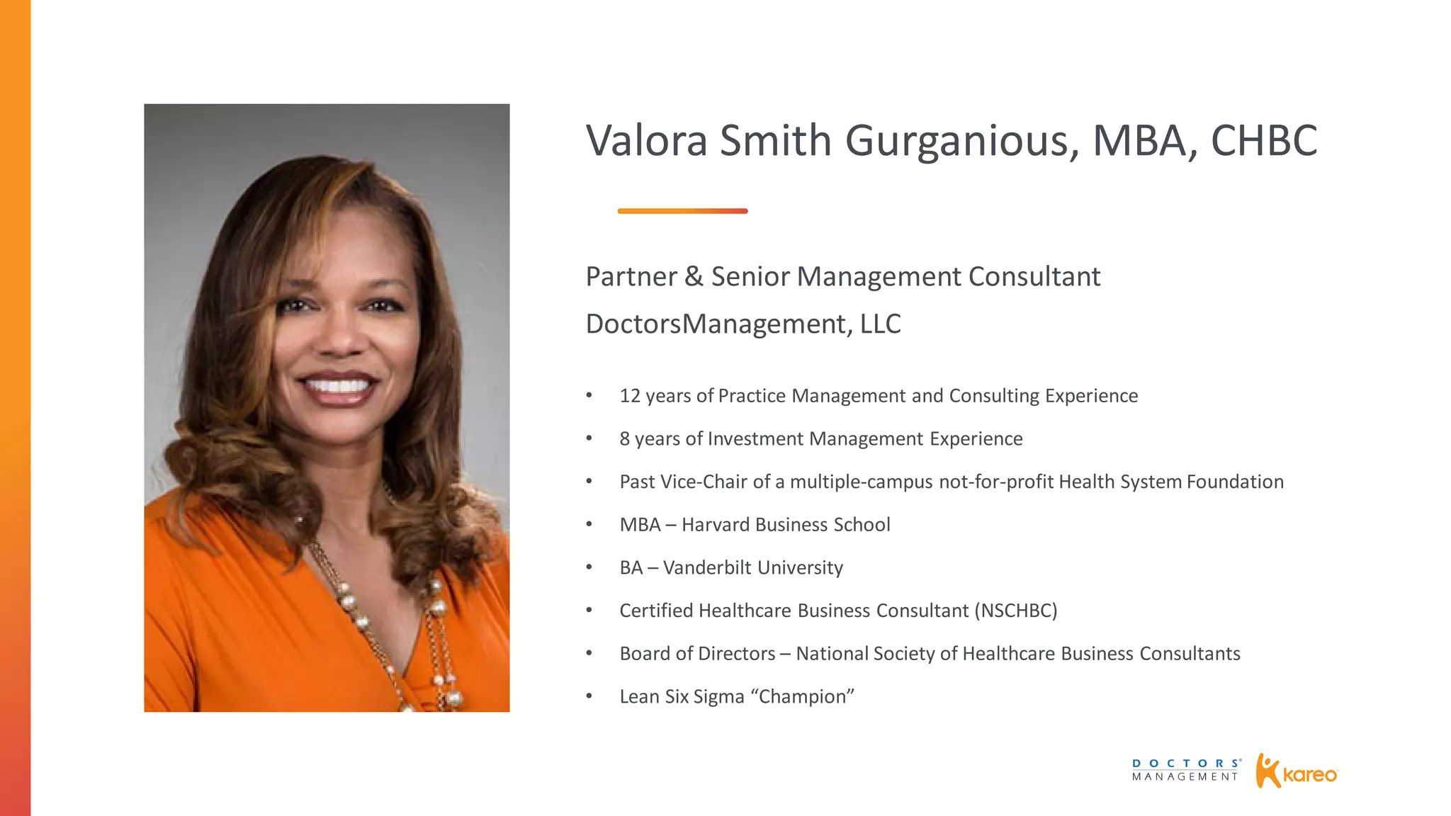 Valora Smith Gurganious, MBA, CHBC
Partner & Senior Management Consultant
DoctorsManagement, LLC
• 12 years of Practice Management and Consulting Experience
• 8 years of Investment Management Experience
• Past Vice-Chair of a multiple-campus not-for-profit Health System Foundation
• MBA – Harvard Business School
• BA – Vanderbilt University
• Certified Healthcare Business Consultant (NSCHBC)
• Board of Directors – National Society of Healthcare Business Consultants
• Lean Six Sigma “Champion”
 