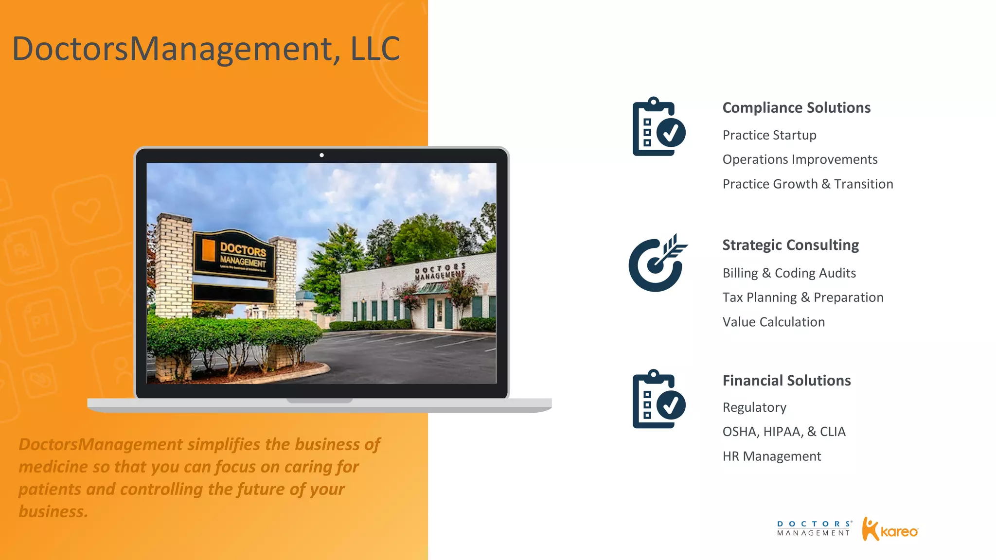 Practice Startup
Operations Improvements
Practice Growth & Transition
Billing & Coding Audits
Tax Planning & Preparation
Value Calculation
Regulatory
OSHA, HIPAA, & CLIA
HR Management
Compliance Solutions
Strategic Consulting
Financial Solutions
DoctorsManagement, LLC
DoctorsManagement simplifies the business of
medicine so that you can focus on caring for
patients and controlling the future of your
business.
 