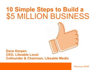 10 Simple Steps to Build a 
$5 MILLION BUSINESS 
#Startups #SMB 
Dave Kerpen 
CEO, Likeable Local 
Cofounder & Chairman, Likeable Media 
 