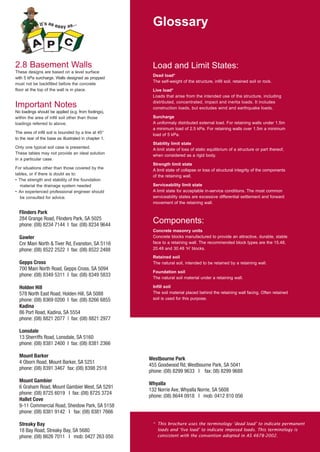 Glossary

2.8 Basement Walls
These designs are based on a level surface
with 5 kPa surcharge. Walls designed as propped
must not be backfilled before the concrete
floor at the top of the wall is in place.

Important Notes
No loadings should be applied (e.g. from footings),
within the area of infill soil other than those
loadings referred to above.
The area of infill soil is bounded by a line at 45°
to the rear of the base as illustrated in chapter 1.
Only one typical soil case is presented.
These tables may not provide an ideal solution
in a particular case.
For situations other than those covered by the
tables, or if there is doubt as to:
• The strength and stability of the foundation
material the drainage system needed
• An experienced professional engineer should
be consulted for advice.

Flinders Park
284 Grange Road, Flinders Park, SA 5025
phone: (08) 8234 7144 I fax: (08) 8234 9644
Gawler
Cnr Main North & Tiver Rd, Evanston, SA 5116
phone: (08) 8522 2522 I fax: (08) 8522 2488
Gepps Cross
700 Main North Road, Gepps Cross, SA 5094
phone: (08) 8349 5311 I fax: (08) 8349 5833
Holden Hill
578 North East Road, Holden Hill, SA 5088
phone: (08) 8369 0200 I fax: (08) 8266 6855
Kadina
86 Port Road, Kadina, SA 5554
phone: (08) 8821 2077 | fax: (08) 8821 2977

Load and Limit States:
Dead load*
The self-weight of the structure, infill soil, retained soil or rock.
Live load*
Loads that arise from the intended use of the structure, including
distributed, concentrated, impact and inertia loads. It includes
construction loads, but excludes wind and earthquake loads.
Surcharge
A uniformaly distributed external load. For retaining walls under 1.5m
a minimum load of 2.5 kPa. For retaining walls over 1.5m a minimum
load of 5 kPa.
Stability limit state
A limit state of loss of static equilibrium of a structure or part thereof,
when considered as a rigid body.
Strength limit state
A limit state of collapse or loss of structural integrity of the components
of the retaining wall.
Serviceability limit state
A limit state for acceptable in-service conditions. The most common
serviceability states are excessive differential settlement and forward
movement of the retaining wall.

Components:
Concrete masonry units
Concrete blocks manufactured to provide an attractive, durable, stable
face to a retaining wall. The recommended block types are the 15.48,
20.48 and 30.48 ‘H’ blocks.
Retained soil
The natural soil, intended to be retained by a retaining wall.
Foundation soil
The natural soil material under a retaining wall.
Infill soil
The soil material placed behind the retaining wall facing. Often retained
soil is used for this purpose.

Lonsdale
13 Sherriffs Road, Lonsdale, SA 5160
phone: (08) 8381 2400 I fax: (08) 8381 2366
Mount Barker
4 Oborn Road, Mount Barker, SA 5251
phone: (08) 8391 3467 fax: (08) 8398 2518
Mount Gambier
6 Graham Road, Mount Gambier West, SA 5291
phone: (08) 8725 6019 I fax: (08) 8725 3724
Hallet Cove
9-11 Commercial Road, Sheidow Park, SA 5158
phone: (08) 8381 9142 I fax: (08) 8381 7666
Streaky Bay
18 Bay Road, Streaky Bay, SA 5680
phone: (08) 8626 7011 I mob: 0427 263 050

Westbourne Park
455 Goodwood Rd, Westbourne Park, SA 5041
phone: (08) 8299 9633 I fax: 08) 8299 9688
Whyalla
132 Norrie Ave, Whyalla Norrie, SA 5608
phone: (08) 8644 0918 I mob: 0412 810 056

* This brochure uses the terminology ‘dead load’ to indicate permanent
loads and ‘live load’ to indicate imposed loads. This terminology is
consistent with the convention adopted in AS 4678-2002.

 
