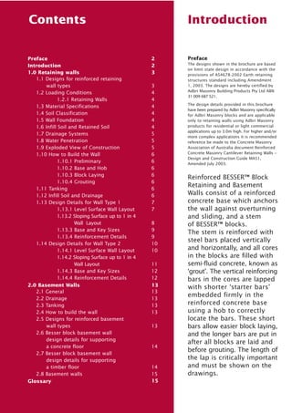 Contents

Preface
Introduction
1.0 Retaining walls
1.1 Designs for reinforced retaining
wall types
1.2 Loading Conditions
1.2.1 Retaining Walls
1.3 Material Specifications
1.4 Soil Classification
1.5 Wall Foundation
1.6 Infill Soil and Retained Soil
1.7 Drainage Systems
1.8 Water Penetration
1.9 Exploded View of Construction
1.10 How to Build the Wall
1.10.1 Preliminary
1.10.2 Base and Hob
1.10.3 Block Laying
1.10.4 Grouting
1.11 Tanking
1.12 Infill Soil and Drainage
1.13 Design Details for Wall Type 1
1.13.1 Level Surface Wall Layout
1.13.2 Sloping Surface up to 1 in 4
Wall Layout
1.13.3 Base and Key Sizes
1.13.4 Reinforcement Details
1.14 Design Details for Wall Type 2
1.14.1 Level Surface Wall Layout
1.14.2 Sloping Surface up to 1 in 4
Wall Layout
1.14.3 Base and Key Sizes
1.14.4 Reinforcement Details
2.0 Basement Walls
2.1 General
2.2 Drainage
2.3 Tanking
2.4 How to build the wall
2.5 Designs for reinforced basement
wall types
2.6 Besser block basement wall
design details for supporting
a concrete floor
2.7 Besser block basement wall
design details for supporting
a timber floor
2.8 Basement walls
Glossary

Introduction

2
2
3
3
4
4
4
4
4
4
5
5
5
6
6
6
6
6
6
6
7
7
8
9
9
10
10
11
12
12
13
13
13
13
13
13

14

14
15
15

Preface
The designs shown in the brochure are based
on limit state design in accordance with the
provisions of AS4678-2002 Earth retaining
structures standard including Amendment
1, 2003. The designs are hereby certified by
Adbri Masonry Building Products Pty Ltd ABN
31 009 687 521.
The design details provided in this brochure
have been prepared by Adbri Masonry specifically
for Adbri Masonry blocks and are applicable
only to retaining walls using Adbri Masonry
products for residential or light commercial
applications up to 3.0m high. For higher and/or
more complex applications it is recommended
reference be made to the Concrete Masonry
Association of Australia document Reinforced
Concrete Masonry Cantilever Retaining Walls –
Design and Construction Guide MA51,
Amended July 2003.

Reinforced BESSER™ Block
Retaining and Basement
Walls consist of a reinforced
concrete base which anchors
the wall against overturning
and sliding, and a stem
of BESSER™ blocks.
The stem is reinforced with
steel bars placed vertically
and horizontally, and all cores
in the blocks are filled with
semi-fluid concrete, known as
‘grout’. The vertical reinforcing
bars in the cores are lapped
with shorter ‘starter bars’
embedded firmly in the
reinforced concrete base
using a hob to correctly
locate the bars. These short
bars allow easier block laying,
and the longer bars are put in
after all blocks are laid and
before grouting. The length of
the lap is critically important
and must be shown on the
drawings.

 