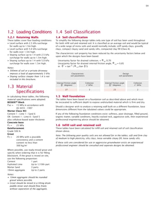 04

1.2 Loading Conditions 1.4 Soil Classification
1.2.1 Retaining Walls

1.4 Soil classification

These tables cover four loading conditions:
• Level surface with 2.5 kPa surcharge
for walls up to 1.5m high.
• Level surface with 5.0 kPa surcharge
for walls over 1.5m high.
• Sloping surface up to 1:4 with 2.5 kPa
surcharge for walls up to 1.5m high.
• Sloping surface up to 1:4 with 5.0 kPa
surcharge for walls over 1.5m high.

To simplify the following design tables only one type of soil has been used throughout
for both infill soil and retained soil. It is classified as an average soil and would be typical
of a wide range of insitu soils and would normally include; stiff sandy clays, gravelly
clays, compact clayey sand and sandy silts, compacted clay fill (Class II).

Notes:
• 300mm of soil or a private driveway
imposes a load of approximately 5 kPa.
• Sloping surface steeper than 1:4 is not
included in this brochure.

1.3 Material
Specifications
In calculating these tables, the following
material specifications were adopted:
BESSER™ Block
f’uc = 15 MPa in accordance with
AS 4455 - 1997
Mortar Class M3
Cement 1 : Lime 1 : Sand 6
OR Cement 1 : Lime 0 : Sand 5
plus cellulose-based water thickener
Concrete base
f’c =
25 MPa
Reinforcement
Grade 500 N
Grout
f’c =
20 MPa with a pourable
consistency and a cement
content no less than
300 kg/m3
Where possible, use ready-mixed grout and
specify when ordering that it is for filling
blockwork. If the grout is mixed on site,
use the following proportion:
Cement
1 part
Hydrated Lime
Up to 1/10th part
Mortar Sand
3 parts
10mm aggregate
Up to 2 parts
Notes:
• 10mm aggregate should be rounded
gravel where possible.
• Grout should be mixed in a tilting drum
paddle mixer and should flow freely
without separation of the aggregate.

The characteristic soil property has been reduced by the uncertainty factors below and
upon which the designs have been based:
Uncertainty factor for drained cohesion, = uc 0.70
Uncertainty factor for drained internal friction angle,
ie: * = tan-1 ( u (tan ‘))

u

Characteristic
soil parameters

= 0.85

Design
soil parameters

Internal friction angle
‘ (degrees)

Cohesion
c’ (kPa)

Internal friction angle
* (degrees)

Cohesion
c* (kPa)

27

3

23

2

1.5 Wall foundation
The tables have been based on a foundation soil as described above and which must
be excavated to sufficient depth to expose undisturbed material which is firm and dry.
Should a designer wish to analyse a retaining wall built on a different foundation, base
dimensions different from the tabulated values could be appropriate.
If any of the following foundation conditions exist: softness, poor drainage, filled ground,
organic matter, variable conditions, heavily cracked rock, aggressive soils, then experienced
professional engineering advice should be obtained.

1.6 Infill soil and retained soil
These tables have been calculated for infill soil and retained soil of soil classification
shown above.
Note: The following poor quality soils are not allowed for in the tables; soft and firm clay
of medium to high plasticity, silty clays, loose variable clayey fill, loose sandy silts.
If these soils are considered for use or aggressive groundwater exists an experienced
professional engineer should be consulted and separate designs be obtained.

 