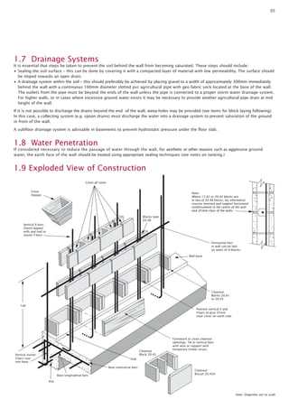 05

1.7 Drainage Systems
It is essential that steps be taken to prevent the soil behind the wall from becoming saturated. These steps should include:
• Sealing the soil surface – this can be done by covering it with a compacted layer of material with low permeability. The surface should
be sloped towards an open drain.
• A drainage system within the soil – this should preferably be achieved by placing gravel to a width of approximately 300mm immediately
behind the wall with a continuous 100mm diameter slotted pvc agricultural pipe with geo fabric sock located at the base of the wall.
The outlets from the pipe must be beyond the ends of the wall unless the pipe is connected to a proper storm water drainage system.
For higher walls, or in cases where excessive ground water exists it may be necessary to provide another agricultural pipe drain at mid
height of the wall.
If it is not possible to discharge the drains beyond the end of the wall, weep-holes may be provided (see items for block laying following).
In this case, a collecting system (e.g. spoon drains) must discharge the water into a drainage system to prevent saturation of the ground
in front of the wall.
A subfloor drainage system is advisable in basements to prevent hydrostatic pressure under the floor slab.

1.8 Water Penetration
If considered necessary to reduce the passage of water through the wall, for aesthetic or other reasons such as aggressive ground
water, the earth face of the wall should be treated using appropriate sealing techniques (see notes on tanking.)

1.9 Exploded View of Construction
Grout all cores
Grout
Hopper

Note:
Where 15.42 or 20.42 blocks are
in lieu of 20.48 blocks, lay alternative
courses inverted and support horizontal
reinforcement in the centre of the wall
and 20 mm clear of the webs.
Blocks type
20.48

Vertical X-bars
(Stem) lapped
with and tied to
starter Y-bars
Horizontal bars
in wall can be laid
on webs of H-blocks.
Wall base

Cleanout
Blocks 20.61
or 20.45
Lap
Position vertical X and
Y-bars to give 55mm
clear cover on earth side.

Cleanout
Block 20.45

Vertical starter
Y-bars cast
into base

Formwork to close cleanout
openings. Tie to vertical bars
with wire or support with
temporary timber struts.

Hob
Base transverse bars
Base longitudinal bars

Cleanout
Biscuit 20.45A

Key

Note: Diagrams not to scale

 