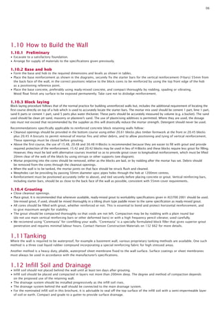 06

1.10 How to Build the Wall
1.10.1 Preliminary
• Excavate to a satisfactory foundation.
• Arrange for supply of materials to the specifications given previously.

1.10.2 Base and hob
• Form the base and hob to the required dimensions and levels as shown in tables.
• Place the base reinforcement as shown in the diagrams, securely fix the starter bars for the vertical reinforcement (Y-bars) 55mm from
the back face of the wall, in the correct positions relative to the block cores to be reinforced by using the top front edge of the hob
as a positioning reference point.
• Place the base concrete, preferably using ready-mixed concrete, and compact thoroughly by rodding, spading or vibrating.
Wood float finish any surface to be exposed permanently. Take care not to dislodge reinforcement.

1.10.3 Block laying
Block laying procedure follows that of the normal practice for building unreinforced walls but, includes the additional requirement of locating the
first course directly on top of a hob which is used to accurately locate the starter bars. The mortar mix used should be cement 1 part, lime 1 part,
sand 6 parts or cement 1 part, sand 5 parts plus water thickener. These parts should be accurately measured by volume (e.g. a bucket). The sand
used should be clean pit sand, masonry or plasterer’s sand. The use of plasticising additives is permitted. Where they are used, the dosage
rate must not exceed that recommended by the supplier as this will drastically reduce the mortar strength. Detergent should never be used.
Recommendations specifically applicable to reinforced concrete block retaining walls follow:
• Cleanout openings should be provided in the bottom course using either 20.61 blocks plus timber formwork at the front or 20.45 blocks
plus 20.45 A biscuits to permit removal of mortar fins and other debris, and to allow positioning and tying of vertical reinforcement.
These openings must be closed before grouting.
• Above the first course, the use of 15.48, 20.48 and 30.48 H-Blocks is recommended because they are easier to fill with grout and provide
required protection of the reinforcement. 15.42 and 20.42 blocks may be used in lieu of H-Blocks and these blocks require less grout for filling.
However, they must be laid with alternative courses inverted so as to provide grout cover to longitudinal reinforcement, which must be lifted
20mm clear of the web of the block by using stirrups or other supports (see diagram).
• Mortar projecting into the cores should be removed, either as the blocks are laid, or by rodding after the mortar has set. Debris should
be removed from the cores through the cleanout openings.
• When the wall is to be tanked, the mortar joints on that face should be struck flush and cleaned.
• Weepholes can be providing by passing 50mm diameter upvc pipes holes through the hob at 1200mm centres.
• Reinforcement must be positioned accurately (refer to above), and tied securely before placing concrete or grout. Vertical reinforcing bars,
including starter bars, should be as close to the back face of the wall as possible, consistent with 55mm cover requirements.

1.10.4 Grouting
• Close cleanout openings.
• Place grout. It is recommended that whenever available, ready-mixed grout to workability specifications given in AS3700 2001 should be used.
Site-mixed grout, if used, should be mixed thoroughly in a tilting drum type paddle mixer to the same specification as ready-mixed grout.
• All cores should be filled with grout, whether reinforced or not. This is essential to bond and protect horizontal reinforcement, and
to give maximum weight for stability.
• The grout should be compacted thoroughly so that voids are not left. Compaction may be by rodding with a plain round bar
(do not use main vertical reinforcing bars or other deformed bars) or with a high frequency pencil vibrator, used carefully.
• We recomend using “Coremasta” for corefilling your walls. “Coremasta” is a specially formulated block filler that gives superior grout
penetration and requires minimal labour hours. Contact Hanson Construction Materials on 132 662 for more details.

1.11Tanking
Where the wall is required to be waterproof, for example a basement wall, various proprietary tanking methods are available. One such
method is a three coat liquid rubber compound incorporating a special reinforcing fabric for high stressed areas.
Another method is a heavy duty, pliable, waterproof sheet membrane fixed to the wall surface. Surface coatings or sheet membranes
must always be used in accordance with the manufacturer’s specifications.

1.12 Infill Soil and Drainage
• Infill soil should not placed behind the wall until at least ten days after grouting.
• Infill soil should be placed and compacted in layers not more than 200mm deep. The degree and method of compaction depends
on the proposed use of the retaining wall.
• The drainage system should be installed progressively as the infill soil rises.
• The drainage system behind the wall should be connected to the main drainage system.
• For the nominated infill soil in this brochure, it is advisable to seal off the top surface of the infill soil with a semi-impermeable layer
of soil or earth. Compact and grade to a gutter to provide surface drainage.

 