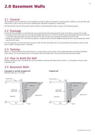 13
2.0 Basement Walls
2.1 General
The foundation slab of a basement can be modified to provide an efficient footing for a retaining wall. In addition, a concrete floor slab
will provide a ‘prop’ to the top of the wall, simplifying the wall details compared to a timber floor.
All infill materials must be with granular material. Details of typical basement walls are shown in the following figures.
2.2 Drainage
As with all retaining walls it is critical that the soil is prevented from becoming saturated. Steps to be taken to achieve this include:
• A drainage system within the soil. This should preferably take the form of a 300 mm width of gravel immediately behind the wall with
a continuous agricultural pipe located at the base of the wall. The pipe must discharge beyond the ends of the wall.
• Sealing the soil surface. This can be done by placing a compacted layer of low-permeability material over the soil and sloping the surface
away from the house.
It is also important to prevent hydrostatic pressure under the floor slab. Where there is the possibility of groundwater under the slab,
then a subfloor drainage system is advisable.
2.3 Tanking
Where it is required that the basement be kept dry, a proper tanking system needs to be installed behind the wall before backfilling
(refer Chapter 10). An alternative to this is to provide a drain and a false wall in front of the wall (refer alternative detail).
2.4 How to Build the Wall
Building a Basement wall is essentially the same as building a retaining wall. Please refer to section 1.10 for details on how to build
a basement wall.
2.5 Basement Walls
Basement
Retained soil
Base
Drain
Drainage
layer
Infill soil
Timber floor
Reinforced
block stem
45º
Basement
Retained soil
Base
Drain
Drainage
layer
Infill soil
Concrete floor
Reinforced
block stem
45º
Unpropped or partially propped wall
Basement walls up to 2.7m high.
Propped wall
Note: Diagrams not to scale
 
