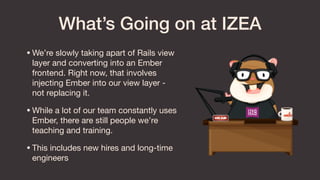 What’s Going on at IZEA
•We’re slowly taking apart of Rails view
layer and converting into an Ember
frontend. Right now, that involves
injecting Ember into our view layer -
not replacing it.

•While a lot of our team constantly uses
Ember, there are still people we’re
teaching and training.

•This includes new hires and long-time
engineers
 