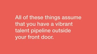 All of these things assume
that you have a vibrant
talent pipeline outside
your front door.
 