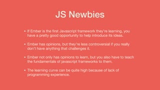 JS Newbies
• If Ember is the ﬁrst Javascript framework they’re learning, you
have a pretty good opportunity to help introduce its ideas. 

• Ember has opinions, but they’re less controversial if you really
don’t have anything that challenges it.

• Ember not only has opinions to learn, but you also have to teach
the fundamentals of javascript frameworks to them.

• The learning curve can be quite high because of lack of
programming experience.
 