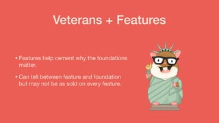 Veterans + Features
•Features help cement why the foundations
matter. 

•Can tell between feature and foundation
but may not be as sold on every feature.
 