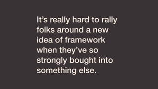 It’s really hard to rally
folks around a new
idea of framework
when they’ve so
strongly bought into
something else.
 