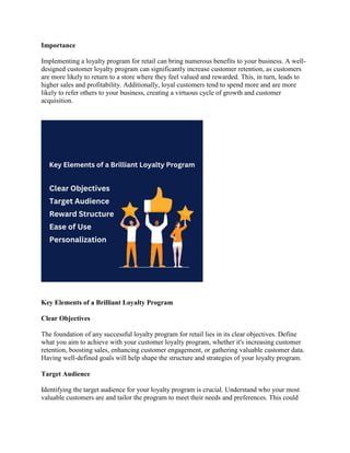 Importance
Implementing a loyalty program for retail can bring numerous benefits to your business. A well-
designed customer loyalty program can significantly increase customer retention, as customers
are more likely to return to a store where they feel valued and rewarded. This, in turn, leads to
higher sales and profitability. Additionally, loyal customers tend to spend more and are more
likely to refer others to your business, creating a virtuous cycle of growth and customer
acquisition.
Key Elements of a Brilliant Loyalty Program
Clear Objectives
The foundation of any successful loyalty program for retail lies in its clear objectives. Define
what you aim to achieve with your customer loyalty program, whether it's increasing customer
retention, boosting sales, enhancing customer engagement, or gathering valuable customer data.
Having well-defined goals will help shape the structure and strategies of your loyalty program.
Target Audience
Identifying the target audience for your loyalty program is crucial. Understand who your most
valuable customers are and tailor the program to meet their needs and preferences. This could
 