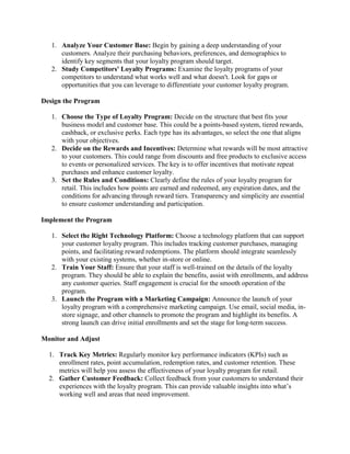 1. Analyze Your Customer Base: Begin by gaining a deep understanding of your
customers. Analyze their purchasing behaviors, preferences, and demographics to
identify key segments that your loyalty program should target.
2. Study Competitors' Loyalty Programs: Examine the loyalty programs of your
competitors to understand what works well and what doesn't. Look for gaps or
opportunities that you can leverage to differentiate your customer loyalty program.
Design the Program
1. Choose the Type of Loyalty Program: Decide on the structure that best fits your
business model and customer base. This could be a points-based system, tiered rewards,
cashback, or exclusive perks. Each type has its advantages, so select the one that aligns
with your objectives.
2. Decide on the Rewards and Incentives: Determine what rewards will be most attractive
to your customers. This could range from discounts and free products to exclusive access
to events or personalized services. The key is to offer incentives that motivate repeat
purchases and enhance customer loyalty.
3. Set the Rules and Conditions: Clearly define the rules of your loyalty program for
retail. This includes how points are earned and redeemed, any expiration dates, and the
conditions for advancing through reward tiers. Transparency and simplicity are essential
to ensure customer understanding and participation.
Implement the Program
1. Select the Right Technology Platform: Choose a technology platform that can support
your customer loyalty program. This includes tracking customer purchases, managing
points, and facilitating reward redemptions. The platform should integrate seamlessly
with your existing systems, whether in-store or online.
2. Train Your Staff: Ensure that your staff is well-trained on the details of the loyalty
program. They should be able to explain the benefits, assist with enrollments, and address
any customer queries. Staff engagement is crucial for the smooth operation of the
program.
3. Launch the Program with a Marketing Campaign: Announce the launch of your
loyalty program with a comprehensive marketing campaign. Use email, social media, in-
store signage, and other channels to promote the program and highlight its benefits. A
strong launch can drive initial enrollments and set the stage for long-term success.
Monitor and Adjust
1. Track Key Metrics: Regularly monitor key performance indicators (KPIs) such as
enrollment rates, point accumulation, redemption rates, and customer retention. These
metrics will help you assess the effectiveness of your loyalty program for retail.
2. Gather Customer Feedback: Collect feedback from your customers to understand their
experiences with the loyalty program. This can provide valuable insights into what’s
working well and areas that need improvement.
 