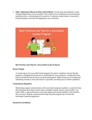 3. Make Adjustments Based on Data and Feedback: Use the data and feedback to make
informed adjustments to your program. This could involve tweaking the reward structure,
modifying rules, or introducing new incentives. Continuous improvement is essential to
keep the program relevant and engaging for your customers.
Best Practices and Tips for a Successful Loyalty Program
Keep it Simple
A crucial aspect of a successful loyalty program for retail is simplicity. Ensure that the
program is straightforward and easy to understand for your customers. Complicated rules
and convoluted reward structures can deter participation. Make the process of earning and
redeeming rewards as clear and intuitive as possible, providing easy-to-follow guidelines.
Communicate Regularly
Maintaining regular communication with your loyalty program members is essential. Keep
them informed about their current status, available rewards, and any special offers. Use
email, SMS, or app notifications to provide updates and remind members of the benefits
they can enjoy. Regular communication helps keep the program top-of-mind and
encourages ongoing engagement.
Incentivize Enrollment
 