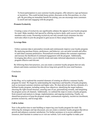 To boost participation in your customer loyalty program, offer attractive sign-up bonuses
or incentives. This could include bonus points, discounts on the first purchase, or a free
gift. By providing an immediate benefit for joining, you can encourage more customers
to enroll and start engaging with the program.
Promote Exclusivity
Creating a sense of exclusivity can significantly enhance the appeal of your loyalty program
for retail. Make members feel special by offering exclusive deals, early access to sales, or
members-only events. Promoting exclusivity not only rewards loyal customers but also
motivates others to join the program to gain access to these unique benefits.
Leverage Data
Utilize customer data to personalize rewards and continuously improve your loyalty program.
By analyzing purchase history, preferences, and behavior, you can tailor rewards and offers
to individual customer preferences. Personalized rewards enhance the customer experience
and increase the likelihood of continued engagement with the program. Additionally,
leveraging data allows you to identify trends and make informed adjustments to keep the
program effective and relevant.
By following these best practices, you can create a customer loyalty program that not only
attracts and retains customers but also drives long-term growth for your retail business.
Conclusion
Recap
In this blog, we've explored the essential elements of creating an effective customer loyalty
program for retail. We began by understanding the importance and benefits of loyalty programs,
such as increased customer retention and higher sales. We then delved into the key elements of a
brilliant loyalty program, including setting clear objectives, identifying the target audience,
choosing the right reward structure, ensuring ease of use, personalizing rewards, and integrating
the program across all channels. Additionally, we outlined the steps to create a loyalty program,
from research and analysis to design, implementation, and ongoing monitoring. Finally, we
shared best practices to keep the program simple, communicate regularly, incentivize enrollment,
promote exclusivity, and leverage data.
Call to Action
Now is the perfect time to start building or improving your loyalty program for retail. By
following the strategies and tips discussed, you can create a customer loyalty program that drives
growth and enhances customer satisfaction. For further assistance or to access additional
resources, don't hesitate to contact us or visit our website. Let's work together to make your
 