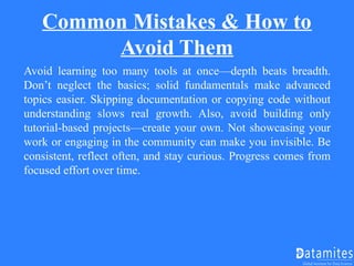Common Mistakes & How to
Avoid Them
Avoid learning too many tools at once—depth beats breadth.
Don’t neglect the basics; solid fundamentals make advanced
topics easier. Skipping documentation or copying code without
understanding slows real growth. Also, avoid building only
tutorial-based projects—create your own. Not showcasing your
work or engaging in the community can make you invisible. Be
consistent, reflect often, and stay curious. Progress comes from
focused effort over time.
 