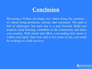Conclusion
Becoming a Python developer isn’t about being the smartest—
it’s about being persistent, curious, and consistent. The path is
full of challenges, but each one is a step forward. Build real
projects, keep learning, contribute to the community, and share
your journey. With clarity and effort, a rewarding tech career is
within your reach. Start now, and in two years or less, you could
be working in a field you love.
 