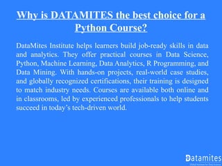 Why is DATAMITES the best choice for a
Python Course?
DataMites Institute helps learners build job-ready skills in data
and analytics. They offer practical courses in Data Science,
Python, Machine Learning, Data Analytics, R Programming, and
Data Mining. With hands-on projects, real-world case studies,
and globally recognized certifications, their training is designed
to match industry needs. Courses are available both online and
in classrooms, led by experienced professionals to help students
succeed in today’s tech-driven world.
 