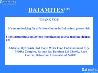 DATAMITES™
THANK YOU
If you are looking for a Python Course in Dehradun, please visit
https://datamites.com/python-certification-course-training-dehrad
un/
Address: Mybranch, 3rd Floor, Work Food Entertainment City,
MDDA Complex, Rajpur Rd, Darshan Lal Chowk, Race
Course, Dehradun, Uttarakhand 248001
 
