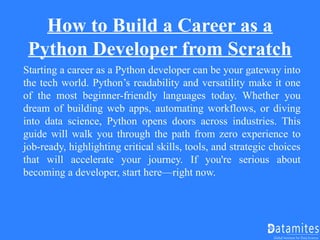 How to Build a Career as a
Python Developer from Scratch
Starting a career as a Python developer can be your gateway into
the tech world. Python’s readability and versatility make it one
of the most beginner-friendly languages today. Whether you
dream of building web apps, automating workflows, or diving
into data science, Python opens doors across industries. This
guide will walk you through the path from zero experience to
job-ready, highlighting critical skills, tools, and strategic choices
that will accelerate your journey. If you're serious about
becoming a developer, start here—right now.
 