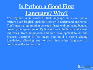 Is Python a Good First
Language? Why?
Yes—Python is an excellent first language. Its clean syntax
mirrors plain English, making it easier to understand and write.
You’ll grasp programming concepts faster without being bogged
down by complex syntax. Python is also in high demand across
industries, from automation and web development to AI and
finance. Learning it first helps you build a strong coding
foundation, allowing you to pivot into other languages or
domains with ease later on.
 