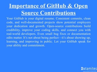 Importance of GitHub & Open
Source Contributions
Your GitHub is your digital resume. Consistent commits, clean
code, and well-documented projects show potential employers
your dedication and growth. Open-source contributions build
credibility, improve your coding skills, and connect you with
real-world developers. Even small bug fixes or documentation
edits matter. It’s not about being perfect—it’s about showing up,
learning, and improving in public. Let your GitHub speak for
your ability and commitment.
 