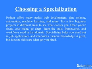 Choosing a Specialization
Python offers many paths: web development, data science,
automation, machine learning, and more. Try a few beginner
projects in different areas to see what excites you. Once you've
found your niche, go deep—learn the tools, frameworks, and
workflows used in that domain. Specializing helps you stand out
in job applications and interviews. General knowledge is great,
but focused skills are what get you hired.
 