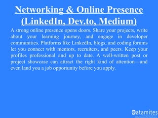 Networking & Online Presence
(LinkedIn, Dev.to, Medium)
A strong online presence opens doors. Share your projects, write
about your learning journey, and engage in developer
communities. Platforms like LinkedIn, blogs, and coding forums
let you connect with mentors, recruiters, and peers. Keep your
profiles professional and up to date. A well-written post or
project showcase can attract the right kind of attention—and
even land you a job opportunity before you apply.
 