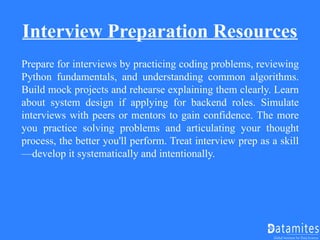 Interview Preparation Resources
Prepare for interviews by practicing coding problems, reviewing
Python fundamentals, and understanding common algorithms.
Build mock projects and rehearse explaining them clearly. Learn
about system design if applying for backend roles. Simulate
interviews with peers or mentors to gain confidence. The more
you practice solving problems and articulating your thought
process, the better you'll perform. Treat interview prep as a skill
—develop it systematically and intentionally.
 