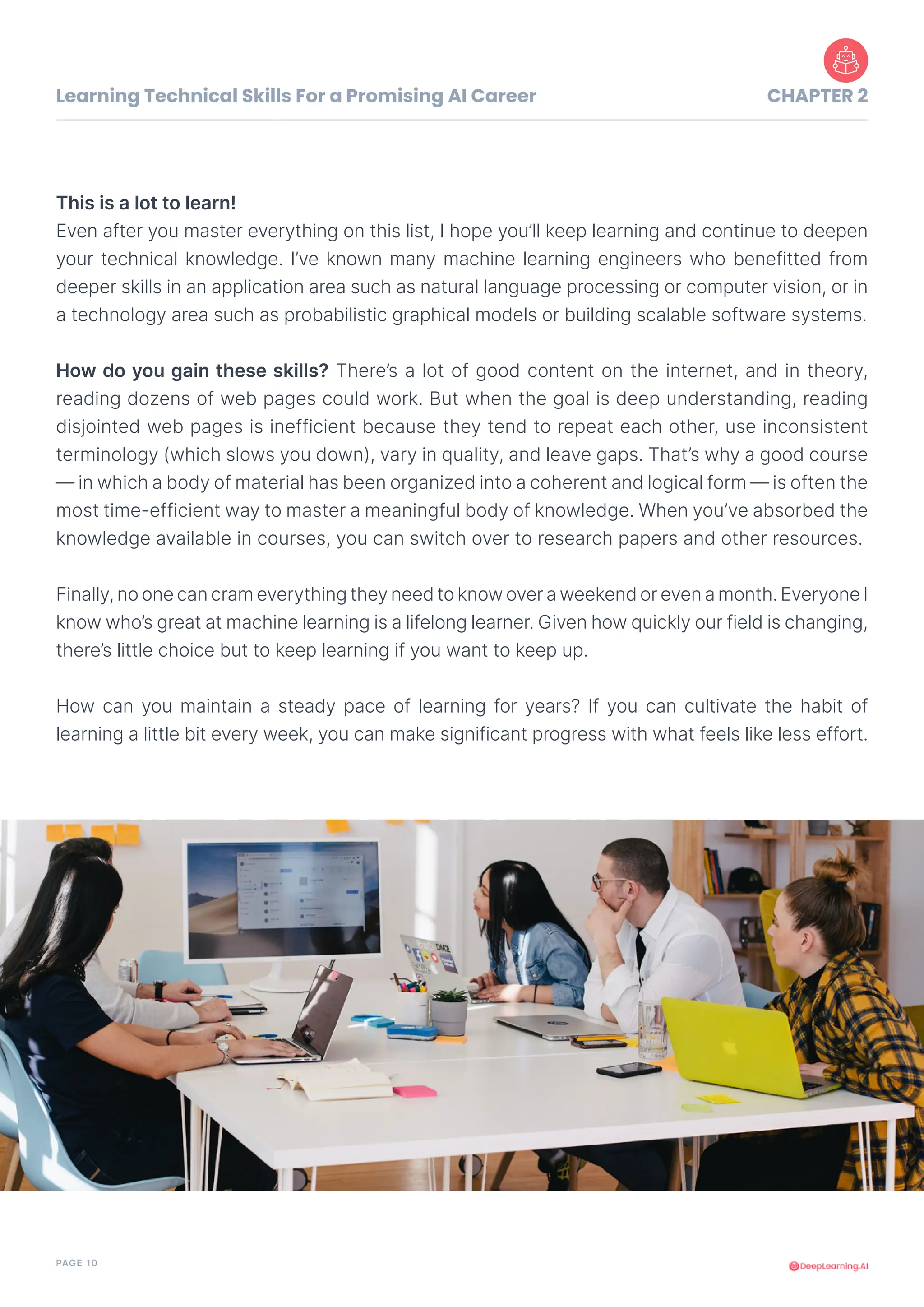 PAGE 10
This is a lot to learn!
Even after you master everything on this list, I hope you’ll keep learning and continue to deepen
your technical knowledge. I’ve known many machine learning engineers who benefitted from
deeper skills in an application area such as natural language processing or computer vision, or in
a technology area such as probabilistic graphical models or building scalable software systems.
How do you gain these skills? There’s a lot of good content on the internet, and in theory,
reading dozens of web pages could work. But when the goal is deep understanding, reading
disjointed web pages is inefficient because they tend to repeat each other, use inconsistent
terminology (which slows you down), vary in quality, and leave gaps. That’s why a good course
— in which a body of material has been organized into a coherent and logical form — is often the
most time-efficient way to master a meaningful body of knowledge. When you’ve absorbed the
knowledge available in courses, you can switch over to research papers and other resources.
Finally, no one can cram everything they need to know over a weekend or even a month. Everyone I
know who’s great at machine learning is a lifelong learner. Given how quickly our field is changing,
there’s little choice but to keep learning if you want to keep up.
How can you maintain a steady pace of learning for years? If you can cultivate the habit of
learning a little bit every week, you can make significant progress with what feels like less effort.
Learning Technical Skills For a Promising AI Career CHAPTER 2
 