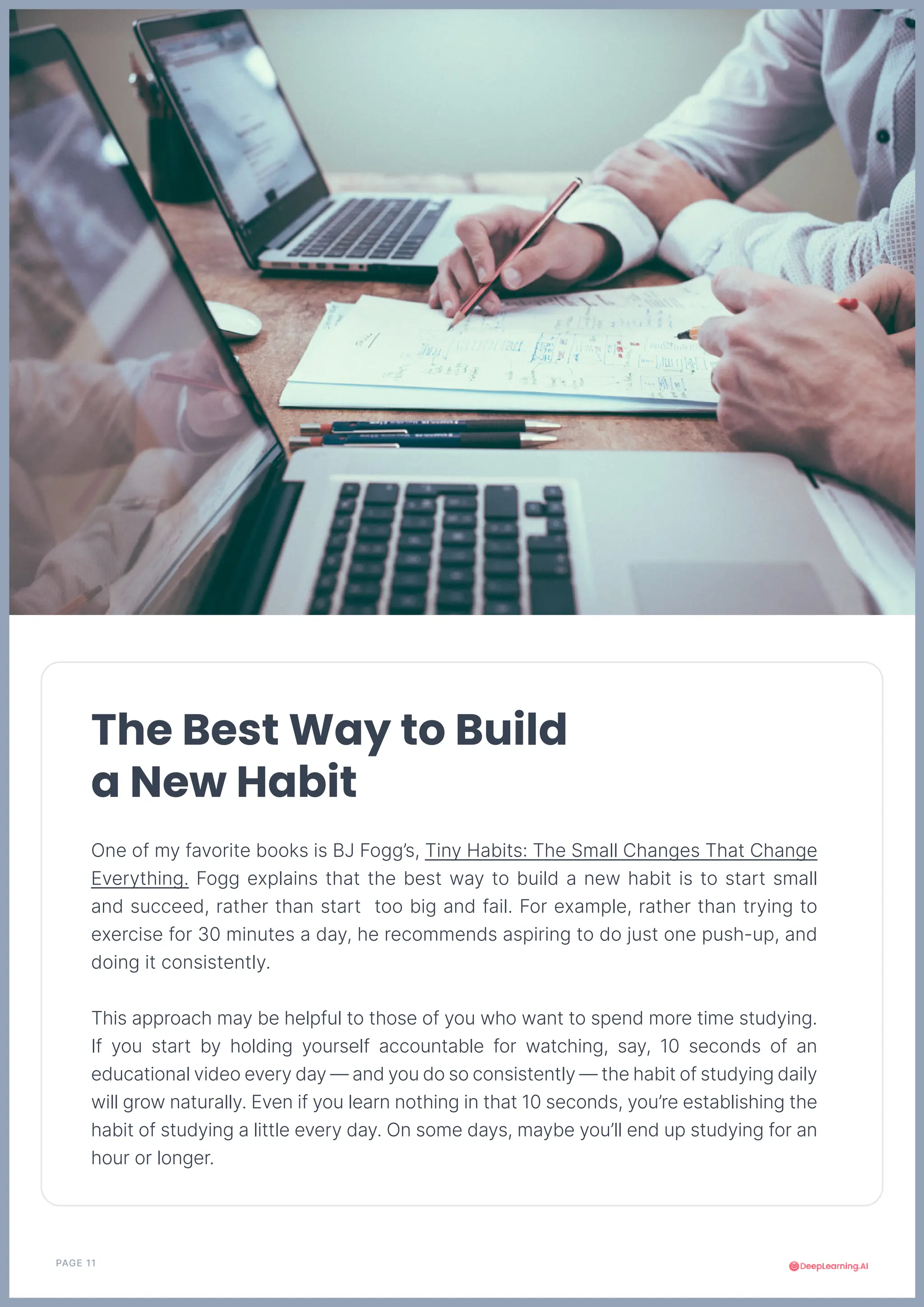 PAGE 11
The Best Way to Build
a New Habit
One of my favorite books is BJ Fogg’s, Tiny Habits: The Small Changes That Change
Everything. Fogg explains that the best way to build a new habit is to start small
and succeed, rather than start too big and fail. For example, rather than trying to
exercise for 30 minutes a day, he recommends aspiring to do just one push-up, and
doing it consistently.
This approach may be helpful to those of you who want to spend more time studying.
If you start by holding yourself accountable for watching, say, 10 seconds of an
educational video every day — and you do so consistently — the habit of studying daily
will grow naturally. Even if you learn nothing in that 10 seconds, you’re establishing the
habit of studying a little every day. On some days, maybe you’ll end up studying for an
hour or longer.
 