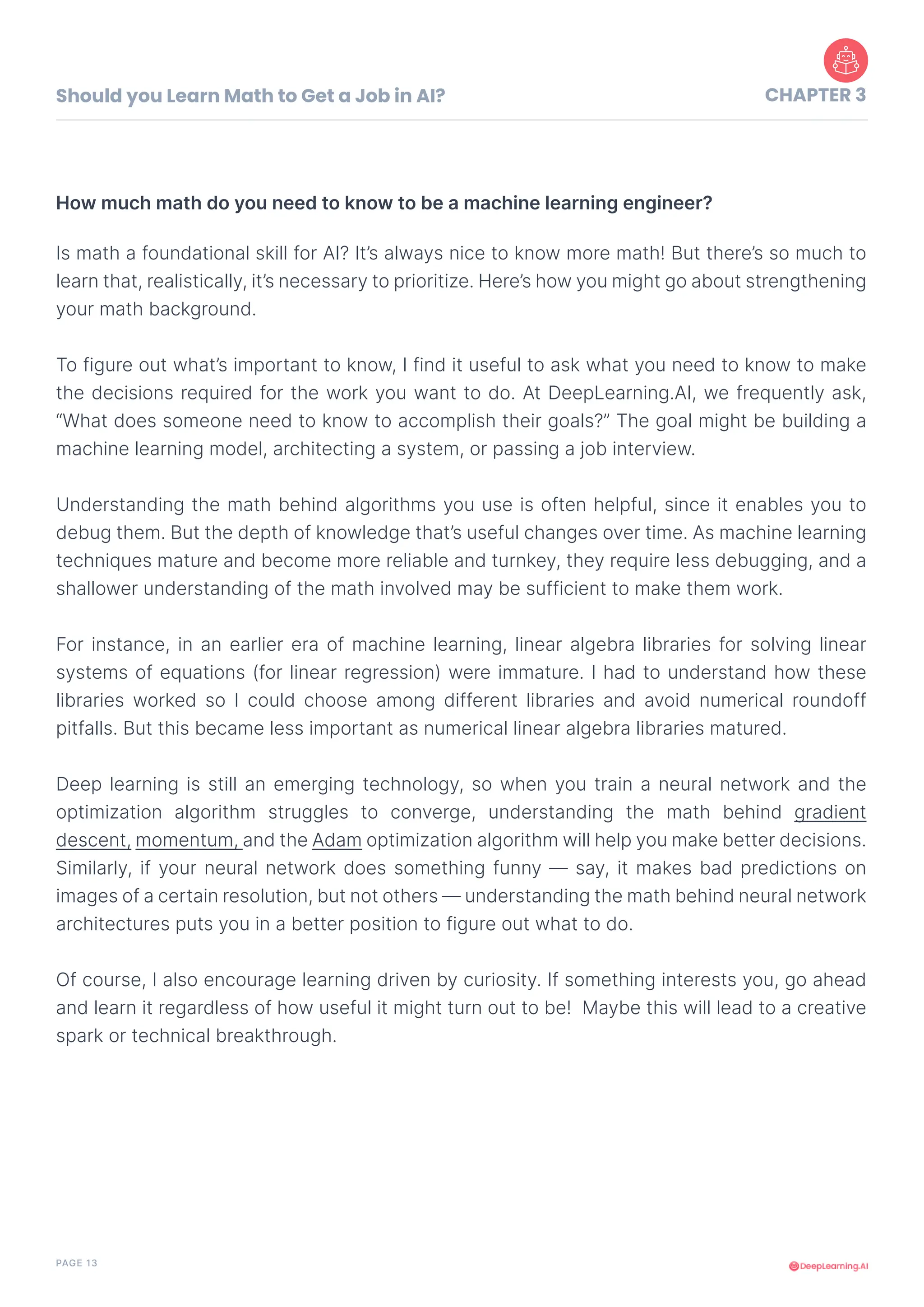 PAGE 13
Should you Learn Math to Get a Job in AI? CHAPTER 3
Is math a foundational skill for AI? It’s always nice to know more math! But there’s so much to
learn that, realistically, it’s necessary to prioritize. Here’s how you might go about strengthening
your math background.
To figure out what’s important to know, I find it useful to ask what you need to know to make
the decisions required for the work you want to do. At DeepLearning.AI, we frequently ask,
“What does someone need to know to accomplish their goals?” The goal might be building a
machine learning model, architecting a system, or passing a job interview.
Understanding the math behind algorithms you use is often helpful, since it enables you to
debug them. But the depth of knowledge that’s useful changes over time. As machine learning
techniques mature and become more reliable and turnkey, they require less debugging, and a
shallower understanding of the math involved may be sufficient to make them work.
For instance, in an earlier era of machine learning, linear algebra libraries for solving linear
systems of equations (for linear regression) were immature. I had to understand how these
libraries worked so I could choose among different libraries and avoid numerical roundoff
pitfalls. But this became less important as numerical linear algebra libraries matured.
Deep learning is still an emerging technology, so when you train a neural network and the
optimization algorithm struggles to converge, understanding the math behind gradient
descent, momentum, and the Adam optimization algorithm will help you make better decisions.
Similarly, if your neural network does something funny — say, it makes bad predictions on
images of a certain resolution, but not others — understanding the math behind neural network
architectures puts you in a better position to figure out what to do.
Of course, I also encourage learning driven by curiosity. If something interests you, go ahead
and learn it regardless of how useful it might turn out to be! Maybe this will lead to a creative
spark or technical breakthrough.
How much math do you need to know to be a machine learning engineer?
 