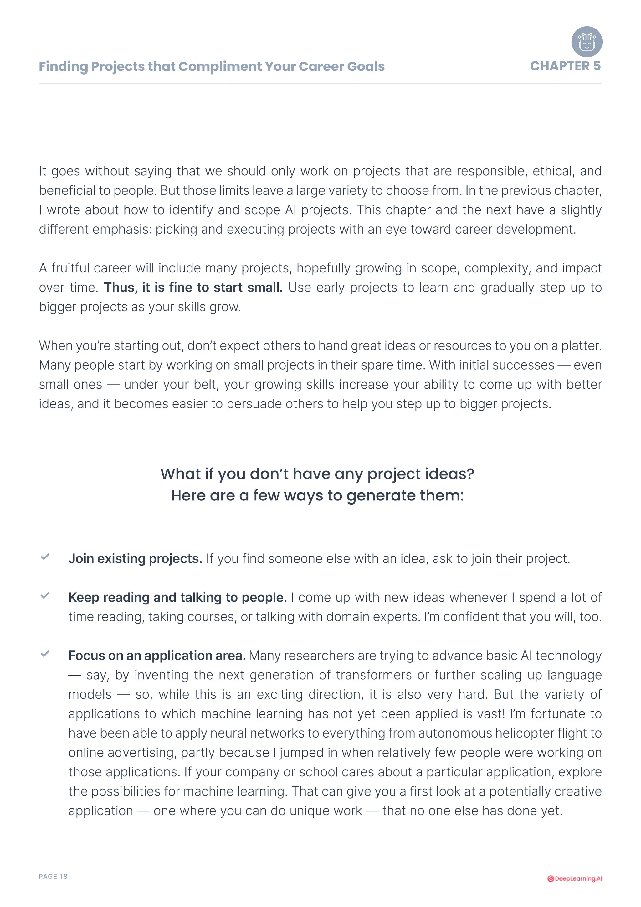 PAGE 18
It goes without saying that we should only work on projects that are responsible, ethical, and
beneficial to people. But those limits leave a large variety to choose from. In the previous chapter,
I wrote about how to identify and scope AI projects. This chapter and the next have a slightly
different emphasis: picking and executing projects with an eye toward career development.
A fruitful career will include many projects, hopefully growing in scope, complexity, and impact
over time. Thus, it is fine to start small. Use early projects to learn and gradually step up to
bigger projects as your skills grow.
When you’re starting out, don’t expect others to hand great ideas or resources to you on a platter.
Many people start by working on small projects in their spare time. With initial successes — even
small ones — under your belt, your growing skills increase your ability to come up with better
ideas, and it becomes easier to persuade others to help you step up to bigger projects.
Finding Projects that Compliment Your Career Goals CHAPTER 5
Join existing projects. If you find someone else with an idea, ask to join their project.
Keep reading and talking to people. I come up with new ideas whenever I spend a lot of
time reading, taking courses, or talking with domain experts. I’m confident that you will, too.
Focus on an application area. Many researchers are trying to advance basic AI technology
— say, by inventing the next generation of transformers or further scaling up language
models — so, while this is an exciting direction, it is also very hard. But the variety of
applications to which machine learning has not yet been applied is vast! I’m fortunate to
have been able to apply neural networks to everything from autonomous helicopter flight to
online advertising, partly because I jumped in when relatively few people were working on
those applications. If your company or school cares about a particular application, explore
the possibilities for machine learning. That can give you a first look at a potentially creative
application — one where you can do unique work — that no one else has done yet.
✓
✓
✓
What if you don’t have any project ideas?
Here are a few ways to generate them:
 