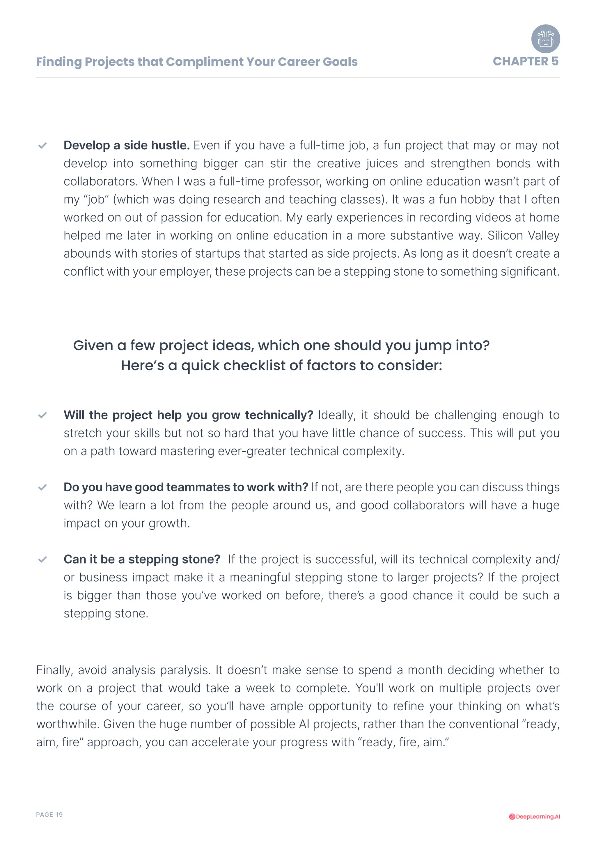 PAGE 19
Develop a side hustle. Even if you have a full-time job, a fun project that may or may not
develop into something bigger can stir the creative juices and strengthen bonds with
collaborators. When I was a full-time professor, working on online education wasn’t part of
my “job” (which was doing research and teaching classes). It was a fun hobby that I often
worked on out of passion for education. My early experiences in recording videos at home
helped me later in working on online education in a more substantive way. Silicon Valley
abounds with stories of startups that started as side projects. As long as it doesn’t create a
conflict with your employer, these projects can be a stepping stone to something significant.
Will the project help you grow technically? Ideally, it should be challenging enough to
stretch your skills but not so hard that you have little chance of success. This will put you
on a path toward mastering ever-greater technical complexity.
Do you have good teammates to work with? If not, are there people you can discuss things
with? We learn a lot from the people around us, and good collaborators will have a huge
impact on your growth.
Can it be a stepping stone? If the project is successful, will its technical complexity and/
or business impact make it a meaningful stepping stone to larger projects? If the project
is bigger than those you’ve worked on before, there’s a good chance it could be such a
stepping stone.
✓
✓
✓
✓
Given a few project ideas, which one should you jump into?
Here’s a quick checklist of factors to consider:
Finally, avoid analysis paralysis. It doesn’t make sense to spend a month deciding whether to
work on a project that would take a week to complete. You'll work on multiple projects over
the course of your career, so you’ll have ample opportunity to refine your thinking on what’s
worthwhile. Given the huge number of possible AI projects, rather than the conventional “ready,
aim, fire” approach, you can accelerate your progress with “ready, fire, aim.”
Finding Projects that Compliment Your Career Goals CHAPTER 5
 