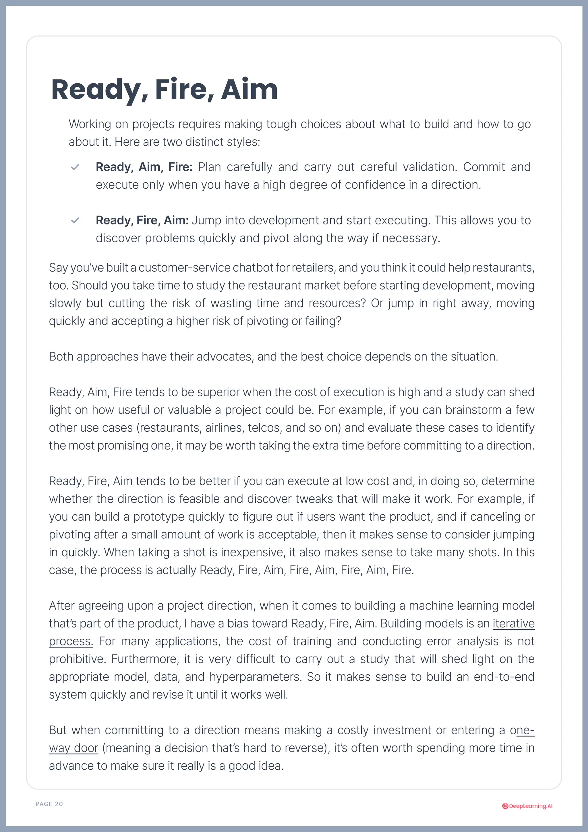 PAGE 20
Working on projects requires making tough choices about what to build and how to go
about it. Here are two distinct styles:
Sayyou’vebuiltacustomer-servicechatbotforretailers,andyouthinkitcouldhelprestaurants,
too. Should you take time to study the restaurant market before starting development, moving
slowly but cutting the risk of wasting time and resources? Or jump in right away, moving
quickly and accepting a higher risk of pivoting or failing?
Both approaches have their advocates, and the best choice depends on the situation.
Ready, Aim, Fire tends to be superior when the cost of execution is high and a study can shed
light on how useful or valuable a project could be. For example, if you can brainstorm a few
other use cases (restaurants, airlines, telcos, and so on) and evaluate these cases to identify
the most promising one, it may be worth taking the extra time before committing to a direction.
Ready, Fire, Aim tends to be better if you can execute at low cost and, in doing so, determine
whether the direction is feasible and discover tweaks that will make it work. For example, if
you can build a prototype quickly to figure out if users want the product, and if canceling or
pivoting after a small amount of work is acceptable, then it makes sense to consider jumping
in quickly. When taking a shot is inexpensive, it also makes sense to take many shots. In this
case, the process is actually Ready, Fire, Aim, Fire, Aim, Fire, Aim, Fire.
After agreeing upon a project direction, when it comes to building a machine learning model
that’s part of the product, I have a bias toward Ready, Fire, Aim. Building models is an iterative
process. For many applications, the cost of training and conducting error analysis is not
prohibitive. Furthermore, it is very difficult to carry out a study that will shed light on the
appropriate model, data, and hyperparameters. So it makes sense to build an end-to-end
system quickly and revise it until it works well.
But when committing to a direction means making a costly investment or entering a one-
way door (meaning a decision that’s hard to reverse), it’s often worth spending more time in
advance to make sure it really is a good idea.
Ready, Fire, Aim
Ready, Aim, Fire: Plan carefully and carry out careful validation. Commit and
execute only when you have a high degree of confidence in a direction.
Ready, Fire, Aim: Jump into development and start executing. This allows you to
discover problems quickly and pivot along the way if necessary.
✓
✓
 