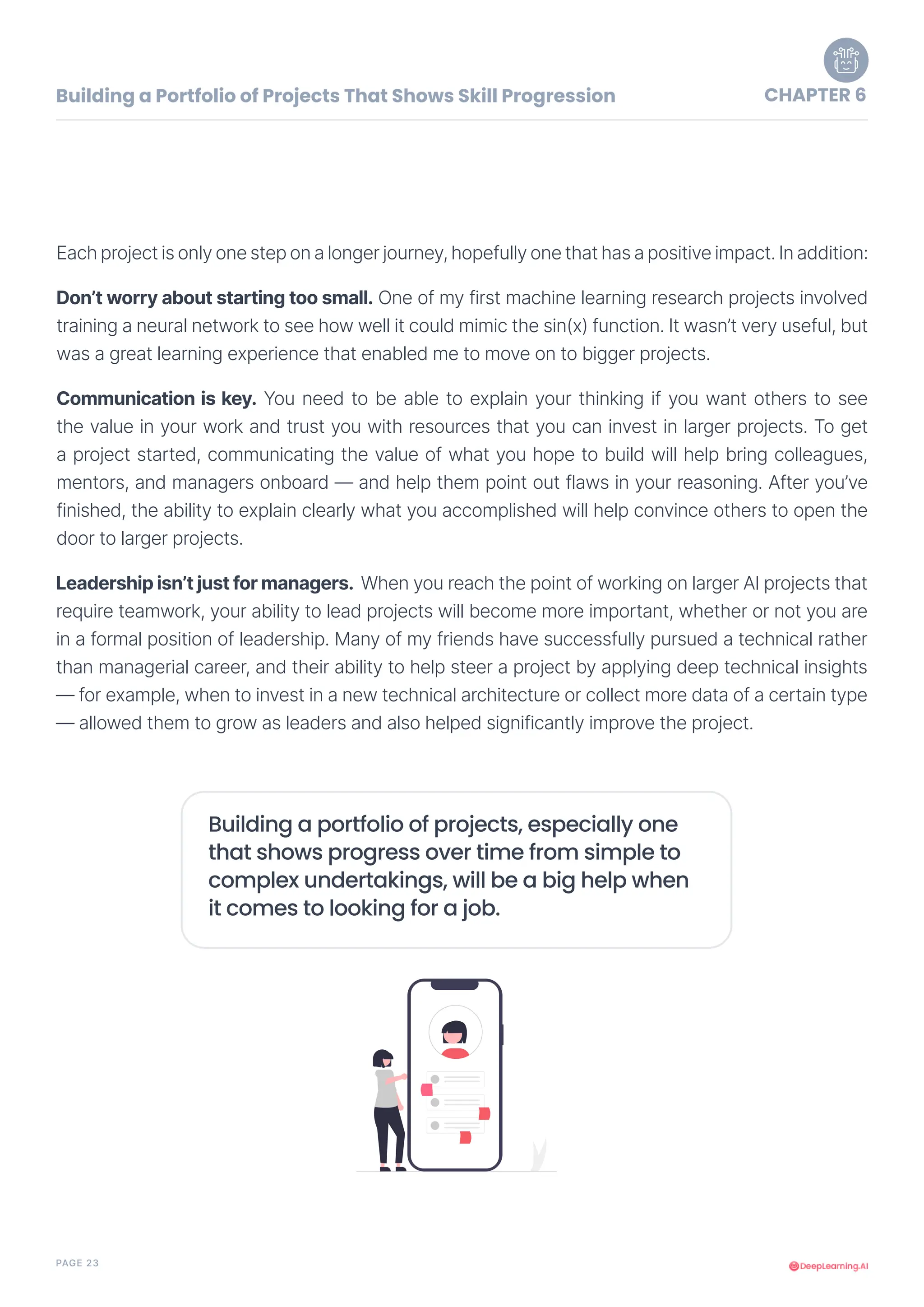 PAGE 23
Each project is only one step on a longer journey, hopefully one that has a positive impact. In addition:
Don’t worry about starting too small. One of my first machine learning research projects involved
training a neural network to see how well it could mimic the sin(x) function. It wasn’t very useful, but
was a great learning experience that enabled me to move on to bigger projects.
Building a portfolio of projects, especially one
that shows progress over time from simple to
complex undertakings, will be a big help when
it comes to looking for a job.
Communication is key. You need to be able to explain your thinking if you want others to see
the value in your work and trust you with resources that you can invest in larger projects. To get
a project started, communicating the value of what you hope to build will help bring colleagues,
mentors, and managers onboard — and help them point out flaws in your reasoning. After you’ve
finished, the ability to explain clearly what you accomplished will help convince others to open the
door to larger projects.
Leadership isn’t just for managers. When you reach the point of working on larger AI projects that
require teamwork, your ability to lead projects will become more important, whether or not you are
in a formal position of leadership. Many of my friends have successfully pursued a technical rather
than managerial career, and their ability to help steer a project by applying deep technical insights
— for example, when to invest in a new technical architecture or collect more data of a certain type
— allowed them to grow as leaders and also helped significantly improve the project.
Building a Portfolio of Projects That Shows Skill Progression CHAPTER 6
 
