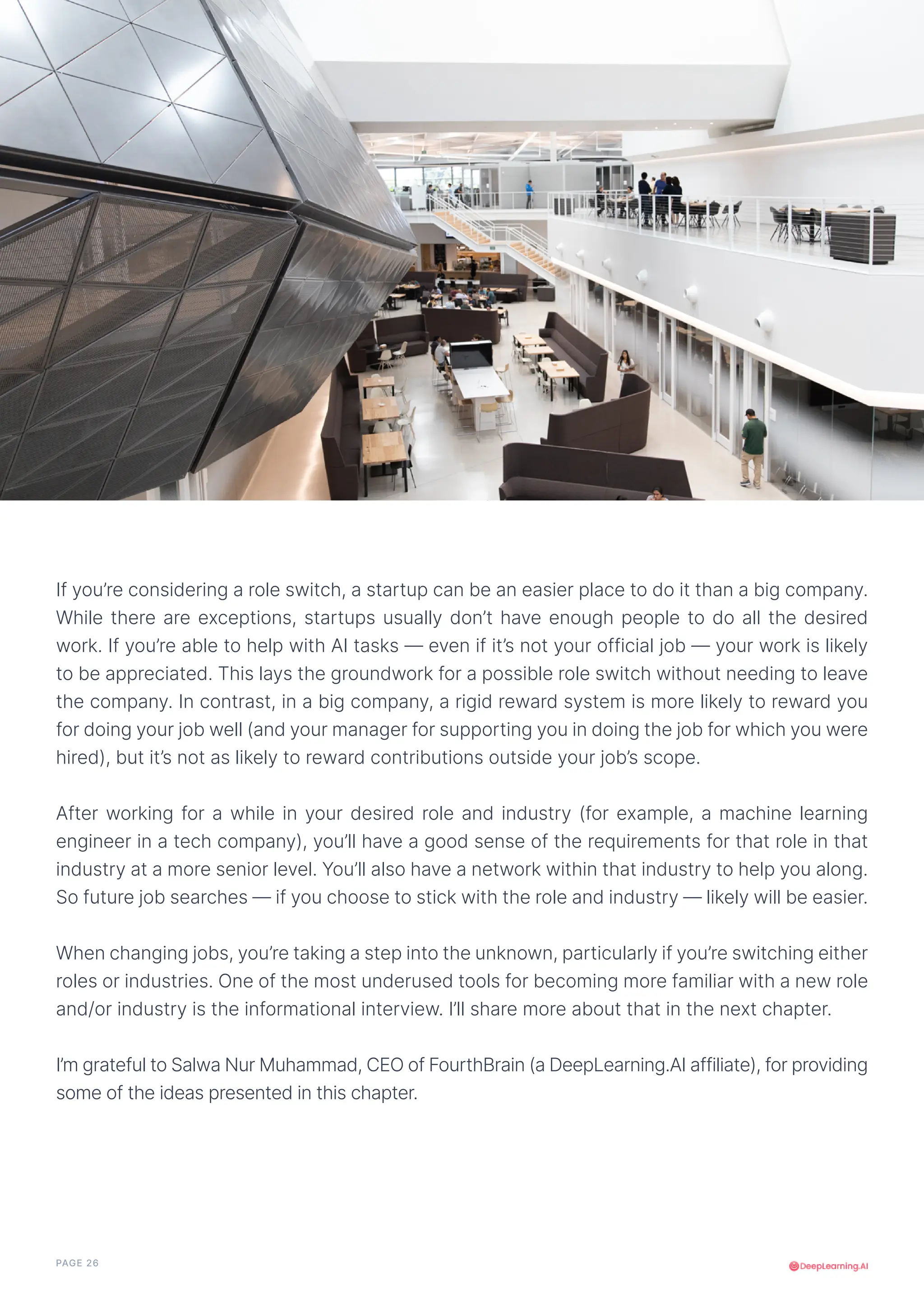 PAGE 26
If you’re considering a role switch, a startup can be an easier place to do it than a big company.
While there are exceptions, startups usually don’t have enough people to do all the desired
work. If you’re able to help with AI tasks — even if it’s not your official job — your work is likely
to be appreciated. This lays the groundwork for a possible role switch without needing to leave
the company. In contrast, in a big company, a rigid reward system is more likely to reward you
for doing your job well (and your manager for supporting you in doing the job for which you were
hired), but it’s not as likely to reward contributions outside your job’s scope.
After working for a while in your desired role and industry (for example, a machine learning
engineer in a tech company), you’ll have a good sense of the requirements for that role in that
industry at a more senior level. You’ll also have a network within that industry to help you along.
So future job searches — if you choose to stick with the role and industry — likely will be easier.
When changing jobs, you’re taking a step into the unknown, particularly if you’re switching either
roles or industries. One of the most underused tools for becoming more familiar with a new role
and/or industry is the informational interview. I’ll share more about that in the next chapter.
I’m grateful to Salwa Nur Muhammad, CEO of FourthBrain (a DeepLearning.AI affiliate), for providing
some of the ideas presented in this chapter.
 
