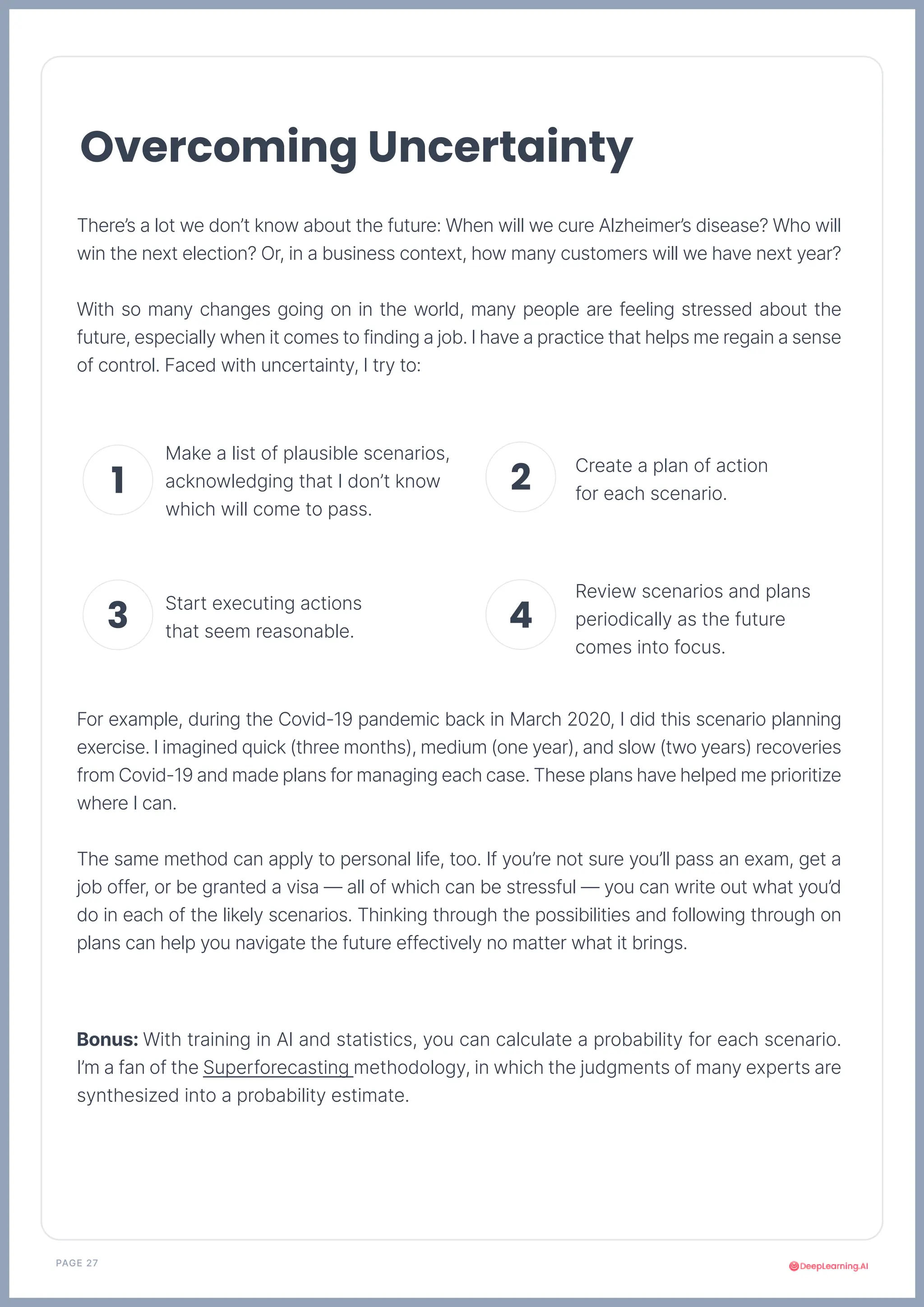 PAGE 27
There’s a lot we don’t know about the future: When will we cure Alzheimer’s disease? Who will
win the next election? Or, in a business context, how many customers will we have next year?
With so many changes going on in the world, many people are feeling stressed about the
future, especially when it comes to finding a job. I have a practice that helps me regain a sense
of control. Faced with uncertainty, I try to:
For example, during the Covid-19 pandemic back in March 2020, I did this scenario planning
exercise. I imagined quick (three months), medium (one year), and slow (two years) recoveries
from Covid-19 and made plans for managing each case. These plans have helped me prioritize
where I can.
The same method can apply to personal life, too. If you’re not sure you’ll pass an exam, get a
job offer, or be granted a visa — all of which can be stressful — you can write out what you’d
do in each of the likely scenarios. Thinking through the possibilities and following through on
plans can help you navigate the future effectively no matter what it brings.
Bonus: With training in AI and statistics, you can calculate a probability for each scenario.
I’m a fan of the Superforecasting methodology, in which the judgments of many experts are
synthesized into a probability estimate.
Overcoming Uncertainty
Make a list of plausible scenarios,
acknowledging that I don’t know
which will come to pass.
Create a plan of action
for each scenario.
Start executing actions
that seem reasonable.
Review scenarios and plans
periodically as the future
comes into focus.
1 2
3 4
 