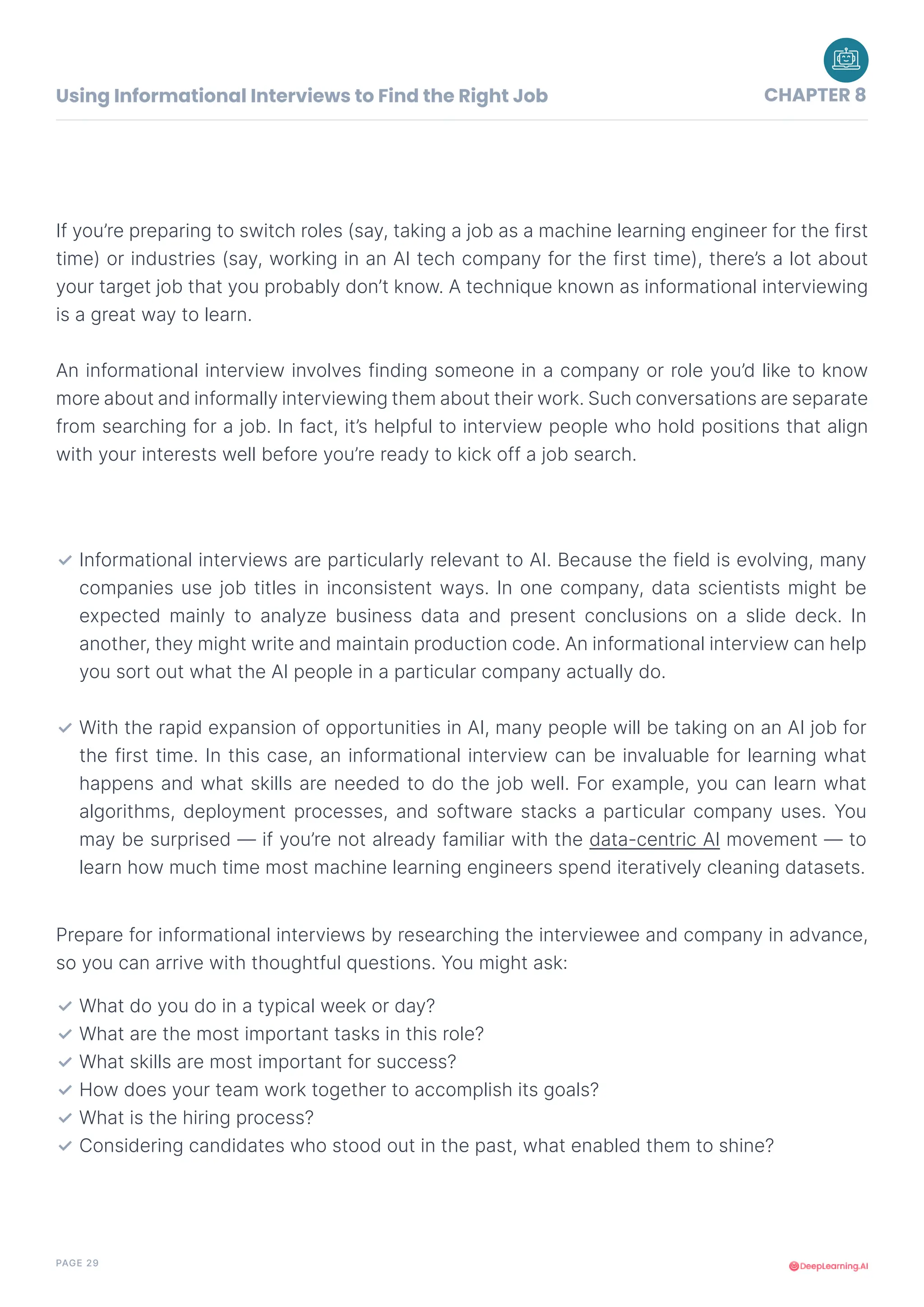 PAGE 29
If you’re preparing to switch roles (say, taking a job as a machine learning engineer for the first
time) or industries (say, working in an AI tech company for the first time), there’s a lot about
your target job that you probably don’t know. A technique known as informational interviewing
is a great way to learn.
An informational interview involves finding someone in a company or role you’d like to know
more about and informally interviewing them about their work. Such conversations are separate
from searching for a job. In fact, it’s helpful to interview people who hold positions that align
with your interests well before you’re ready to kick off a job search.
Prepare for informational interviews by researching the interviewee and company in advance,
so you can arrive with thoughtful questions. You might ask:
Informational interviews are particularly relevant to AI. Because the field is evolving, many
companies use job titles in inconsistent ways. In one company, data scientists might be
expected mainly to analyze business data and present conclusions on a slide deck. In
another, they might write and maintain production code. An informational interview can help
you sort out what the AI people in a particular company actually do.
With the rapid expansion of opportunities in AI, many people will be taking on an AI job for
the first time. In this case, an informational interview can be invaluable for learning what
happens and what skills are needed to do the job well. For example, you can learn what
algorithms, deployment processes, and software stacks a particular company uses. You
may be surprised — if you’re not already familiar with the data-centric AI movement — to
learn how much time most machine learning engineers spend iteratively cleaning datasets.
✓
✓
What do you do in a typical week or day?
What are the most important tasks in this role?
What skills are most important for success?
How does your team work together to accomplish its goals?
What is the hiring process?
Considering candidates who stood out in the past, what enabled them to shine?
✓
✓
✓
✓
✓
✓
Using Informational Interviews to Find the Right Job CHAPTER 8
 