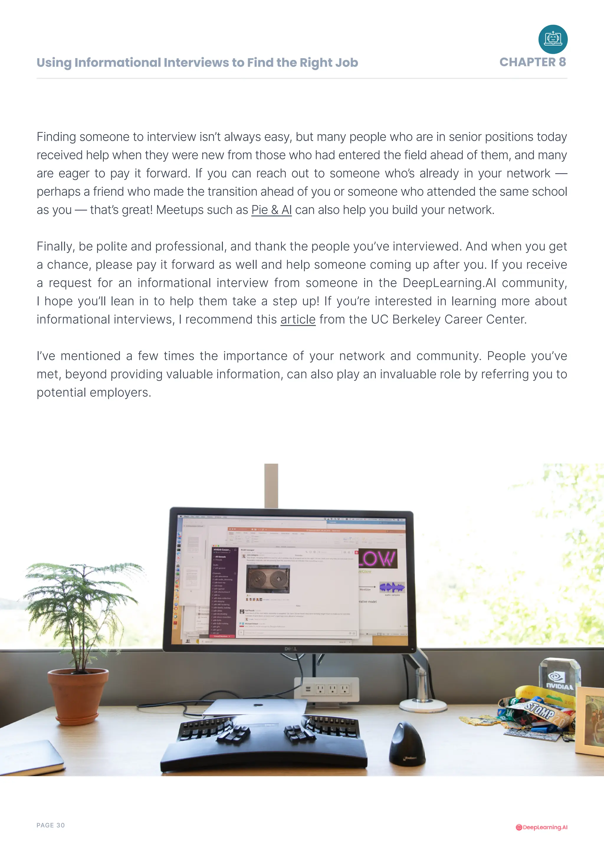 PAGE 30
Finding someone to interview isn’t always easy, but many people who are in senior positions today
received help when they were new from those who had entered the field ahead of them, and many
are eager to pay it forward. If you can reach out to someone who’s already in your network —
perhaps a friend who made the transition ahead of you or someone who attended the same school
as you — that’s great! Meetups such as Pie & AI can also help you build your network.
Finally, be polite and professional, and thank the people you’ve interviewed. And when you get
a chance, please pay it forward as well and help someone coming up after you. If you receive
a request for an informational interview from someone in the DeepLearning.AI community,
I hope you’ll lean in to help them take a step up! If you’re interested in learning more about
informational interviews, I recommend this article from the UC Berkeley Career Center.
I’ve mentioned a few times the importance of your network and community. People you’ve
met, beyond providing valuable information, can also play an invaluable role by referring you to
potential employers.
Using Informational Interviews to Find the Right Job CHAPTER 8
 