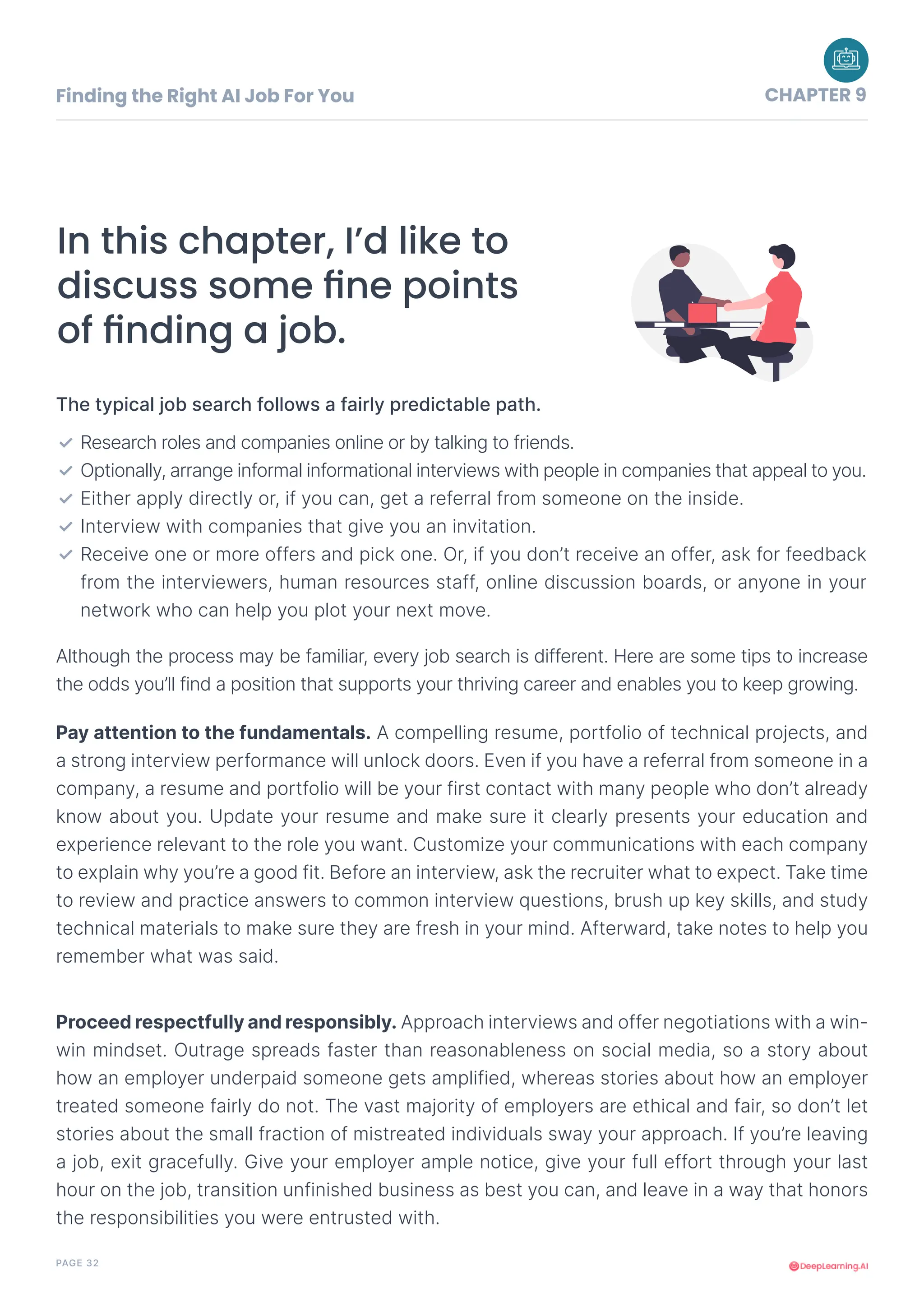 PAGE 32
In this chapter, I’d like to
discuss some fine points
of finding a job.
The typical job search follows a fairly predictable path.
Although the process may be familiar, every job search is different. Here are some tips to increase
the odds you’ll find a position that supports your thriving career and enables you to keep growing.
Research roles and companies online or by talking to friends.
Optionally, arrange informal informational interviews with people in companies that appeal to you.
Either apply directly or, if you can, get a referral from someone on the inside.
Interview with companies that give you an invitation.
Receive one or more offers and pick one. Or, if you don’t receive an offer, ask for feedback
from the interviewers, human resources staff, online discussion boards, or anyone in your
network who can help you plot your next move.
✓
✓
✓
✓
✓
Pay attention to the fundamentals. A compelling resume, portfolio of technical projects, and
a strong interview performance will unlock doors. Even if you have a referral from someone in a
company, a resume and portfolio will be your first contact with many people who don’t already
know about you. Update your resume and make sure it clearly presents your education and
experience relevant to the role you want. Customize your communications with each company
to explain why you’re a good fit. Before an interview, ask the recruiter what to expect. Take time
to review and practice answers to common interview questions, brush up key skills, and study
technical materials to make sure they are fresh in your mind. Afterward, take notes to help you
remember what was said.
Proceed respectfully and responsibly. Approach interviews and offer negotiations with a win-
win mindset. Outrage spreads faster than reasonableness on social media, so a story about
how an employer underpaid someone gets amplified, whereas stories about how an employer
treated someone fairly do not. The vast majority of employers are ethical and fair, so don’t let
stories about the small fraction of mistreated individuals sway your approach. If you’re leaving
a job, exit gracefully. Give your employer ample notice, give your full effort through your last
hour on the job, transition unfinished business as best you can, and leave in a way that honors
the responsibilities you were entrusted with.
Finding the Right AI Job For You CHAPTER 9
 