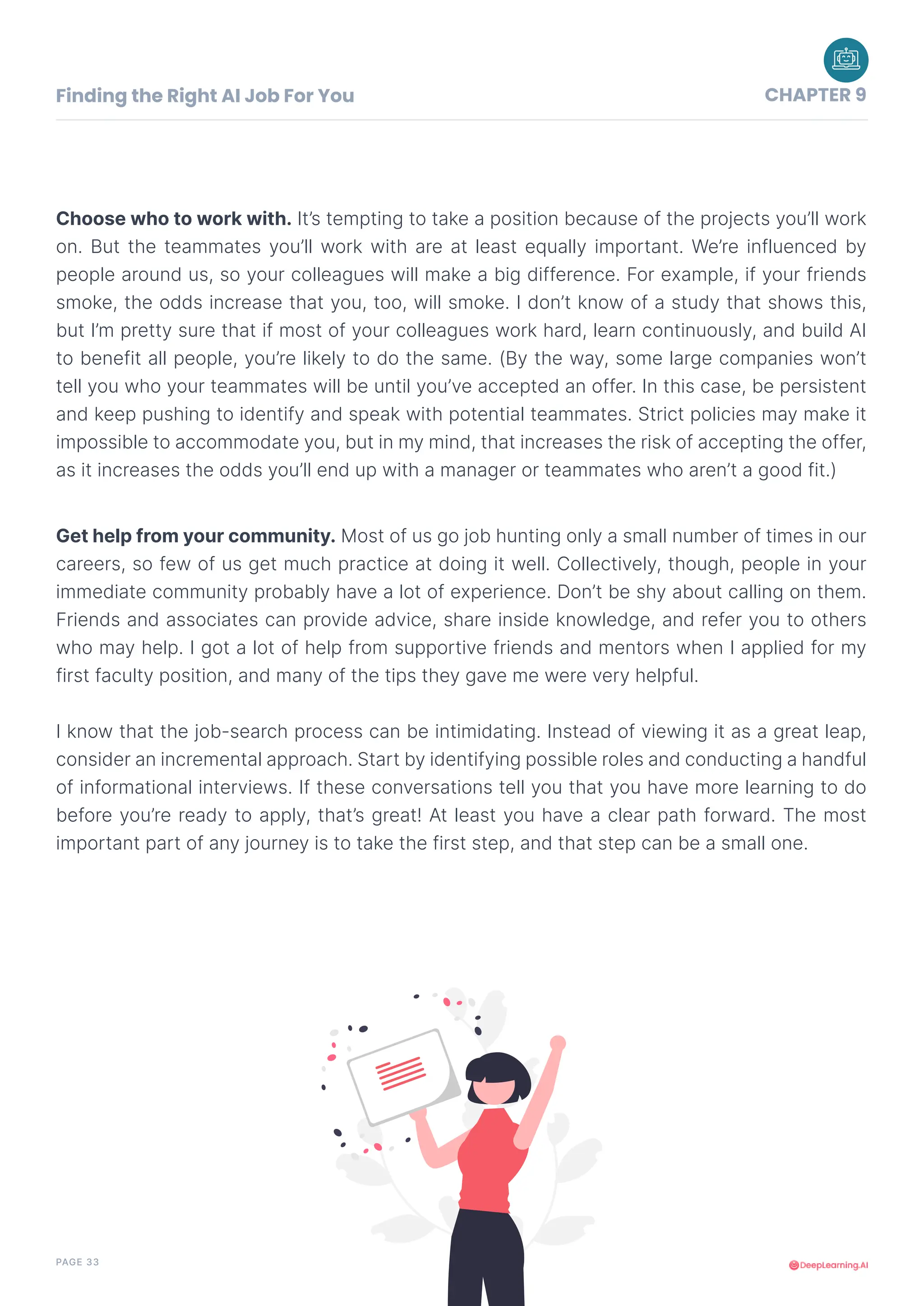 PAGE 33
Choose who to work with. It’s tempting to take a position because of the projects you’ll work
on. But the teammates you’ll work with are at least equally important. We’re influenced by
people around us, so your colleagues will make a big difference. For example, if your friends
smoke, the odds increase that you, too, will smoke. I don’t know of a study that shows this,
but I’m pretty sure that if most of your colleagues work hard, learn continuously, and build AI
to benefit all people, you’re likely to do the same. (By the way, some large companies won’t
tell you who your teammates will be until you’ve accepted an offer. In this case, be persistent
and keep pushing to identify and speak with potential teammates. Strict policies may make it
impossible to accommodate you, but in my mind, that increases the risk of accepting the offer,
as it increases the odds you’ll end up with a manager or teammates who aren’t a good fit.)
Get help from your community. Most of us go job hunting only a small number of times in our
careers, so few of us get much practice at doing it well. Collectively, though, people in your
immediate community probably have a lot of experience. Don’t be shy about calling on them.
Friends and associates can provide advice, share inside knowledge, and refer you to others
who may help. I got a lot of help from supportive friends and mentors when I applied for my
first faculty position, and many of the tips they gave me were very helpful.
I know that the job-search process can be intimidating. Instead of viewing it as a great leap,
consider an incremental approach. Start by identifying possible roles and conducting a handful
of informational interviews. If these conversations tell you that you have more learning to do
before you’re ready to apply, that’s great! At least you have a clear path forward. The most
important part of any journey is to take the first step, and that step can be a small one.
Finding the Right AI Job For You CHAPTER 9
 