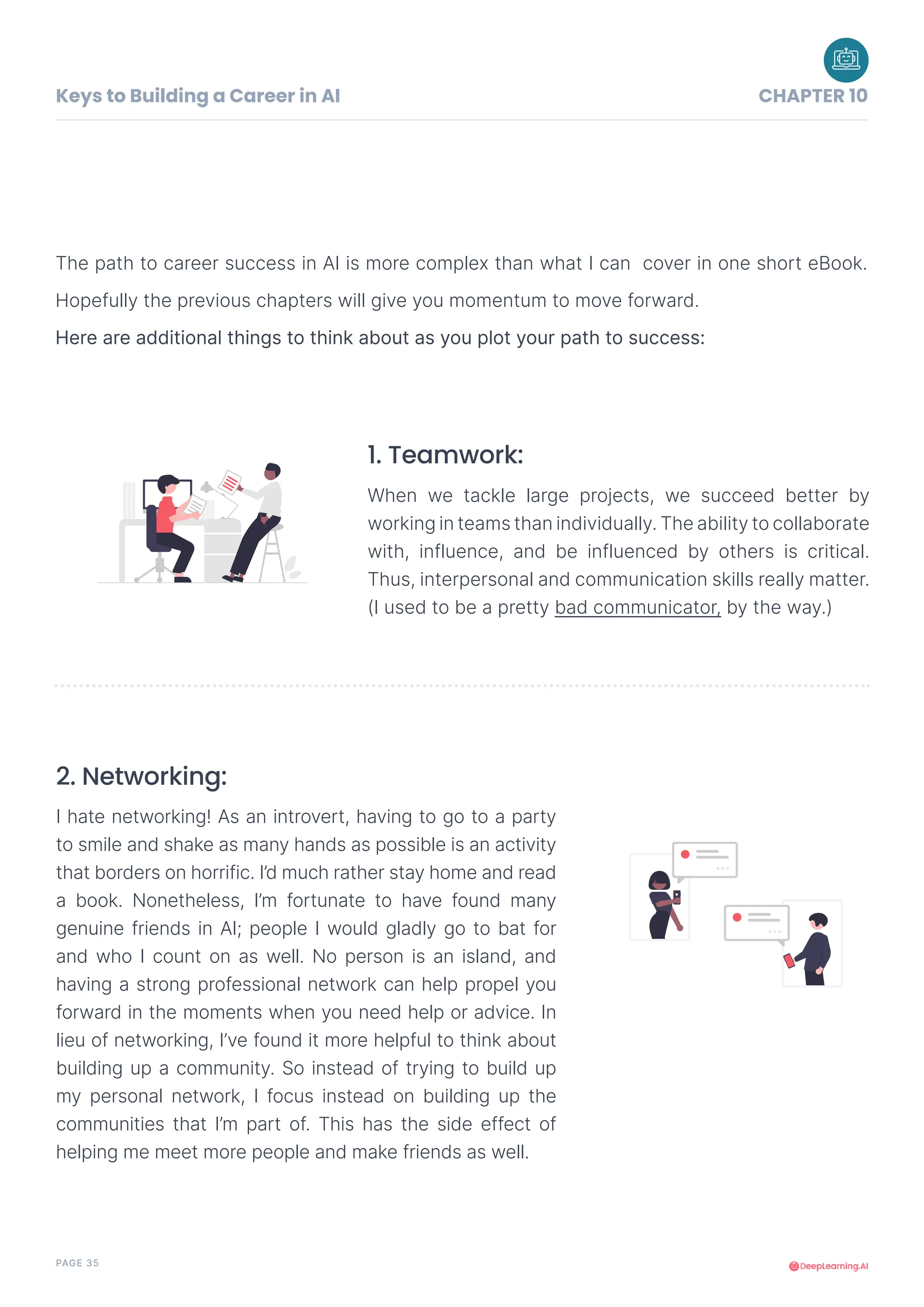 PAGE 35
Keys to Building a Career in AI CHAPTER 10
The path to career success in AI is more complex than what I can cover in one short eBook.
Hopefully the previous chapters will give you momentum to move forward.
Here are additional things to think about as you plot your path to success:
When we tackle large projects, we succeed better by
working in teams than individually. The ability to collaborate
with, influence, and be influenced by others is critical.
Thus, interpersonal and communication skills really matter.
(I used to be a pretty bad communicator, by the way.)
1. Teamwork:
I hate networking! As an introvert, having to go to a party
to smile and shake as many hands as possible is an activity
that borders on horrific. I’d much rather stay home and read
a book. Nonetheless, I’m fortunate to have found many
genuine friends in AI; people I would gladly go to bat for
and who I count on as well. No person is an island, and
having a strong professional network can help propel you
forward in the moments when you need help or advice. In
lieu of networking, I’ve found it more helpful to think about
building up a community. So instead of trying to build up
my personal network, I focus instead on building up the
communities that I’m part of. This has the side effect of
helping me meet more people and make friends as well.
2. Networking:
 
