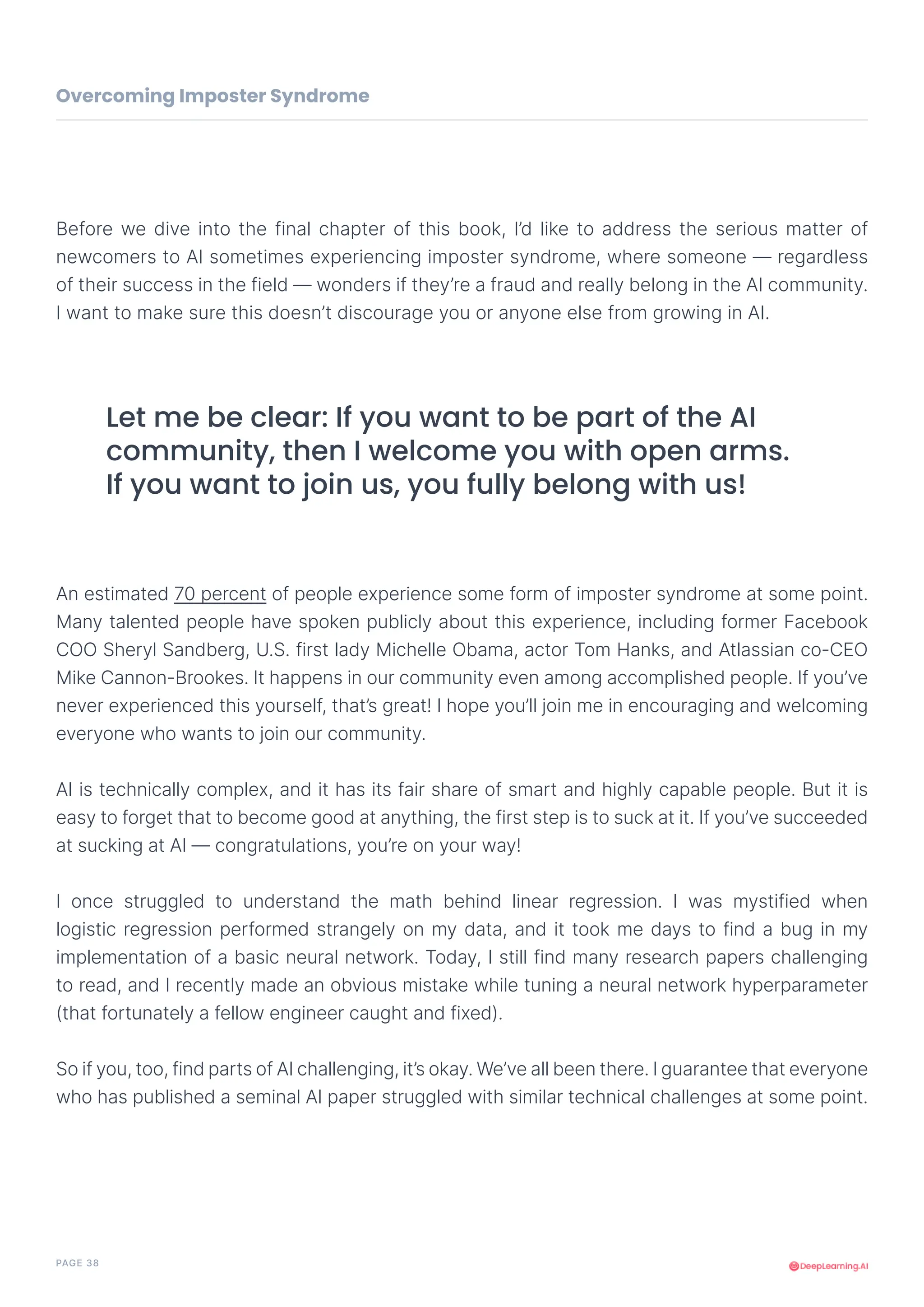 PAGE 38
Before we dive into the final chapter of this book, I’d like to address the serious matter of
newcomers to AI sometimes experiencing imposter syndrome, where someone — regardless
of their success in the field — wonders if they’re a fraud and really belong in the AI community.
I want to make sure this doesn’t discourage you or anyone else from growing in AI.
An estimated 70 percent of people experience some form of imposter syndrome at some point.
Many talented people have spoken publicly about this experience, including former Facebook
COO Sheryl Sandberg, U.S. first lady Michelle Obama, actor Tom Hanks, and Atlassian co-CEO
Mike Cannon-Brookes. It happens in our community even among accomplished people. If you’ve
never experienced this yourself, that’s great! I hope you’ll join me in encouraging and welcoming
everyone who wants to join our community.
AI is technically complex, and it has its fair share of smart and highly capable people. But it is
easy to forget that to become good at anything, the first step is to suck at it. If you’ve succeeded
at sucking at AI — congratulations, you’re on your way!
I once struggled to understand the math behind linear regression. I was mystified when
logistic regression performed strangely on my data, and it took me days to find a bug in my
implementation of a basic neural network. Today, I still find many research papers challenging
to read, and I recently made an obvious mistake while tuning a neural network hyperparameter
(that fortunately a fellow engineer caught and fixed).
So if you, too, find parts of AI challenging, it’s okay. We’ve all been there. I guarantee that everyone
who has published a seminal AI paper struggled with similar technical challenges at some point.
Let me be clear: If you want to be part of the AI
community, then I welcome you with open arms.
If you want to join us, you fully belong with us!
Overcoming Imposter Syndrome
 