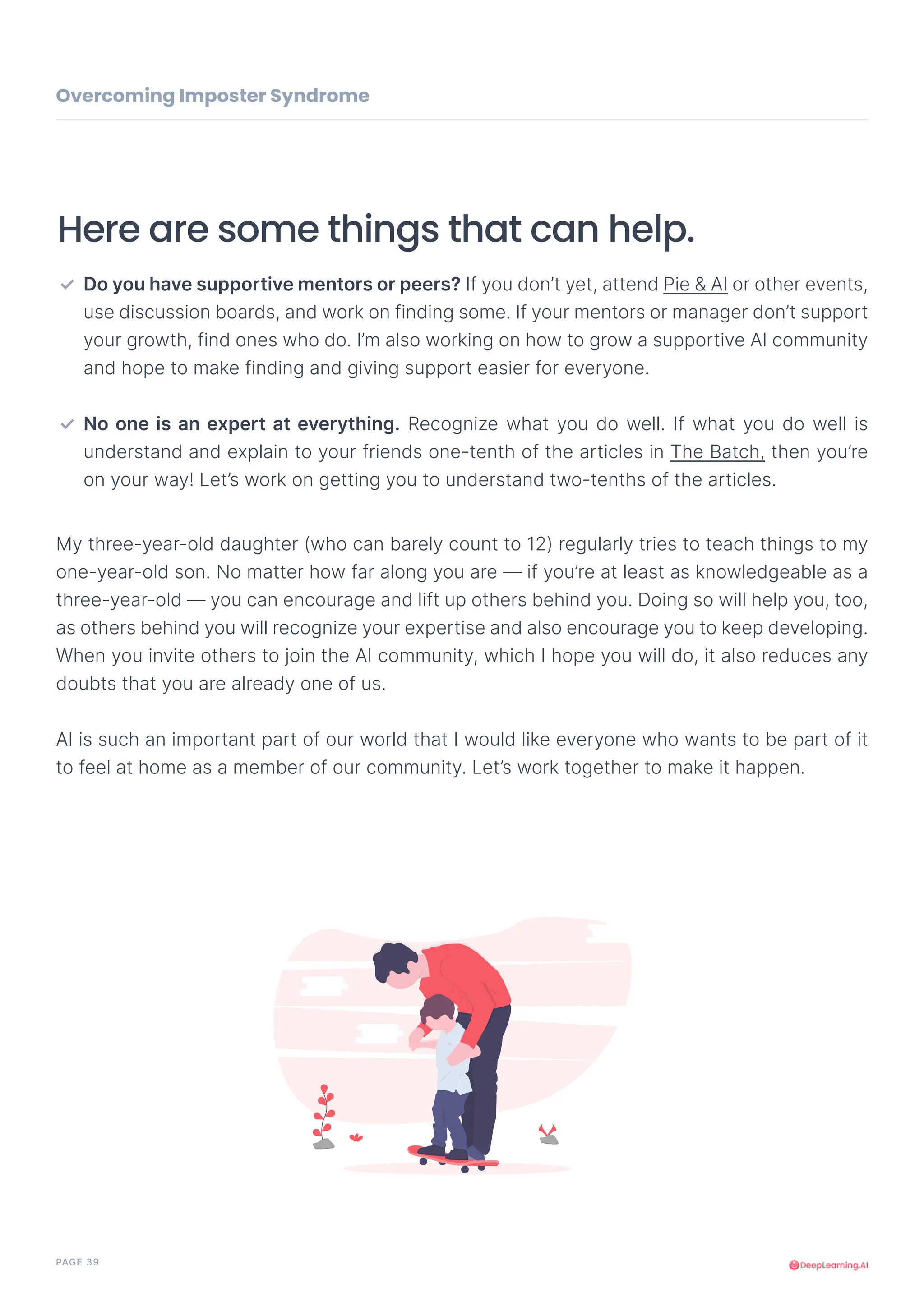 PAGE 39
My three-year-old daughter (who can barely count to 12) regularly tries to teach things to my
one-year-old son. No matter how far along you are — if you’re at least as knowledgeable as a
three-year-old — you can encourage and lift up others behind you. Doing so will help you, too,
as others behind you will recognize your expertise and also encourage you to keep developing.
When you invite others to join the AI community, which I hope you will do, it also reduces any
doubts that you are already one of us.
AI is such an important part of our world that I would like everyone who wants to be part of it
to feel at home as a member of our community. Let’s work together to make it happen.
Here are some things that can help.
Do you have supportive mentors or peers? If you don’t yet, attend Pie & AI or other events,
use discussion boards, and work on finding some. If your mentors or manager don’t support
your growth, find ones who do. I’m also working on how to grow a supportive AI community
and hope to make finding and giving support easier for everyone.
No one is an expert at everything. Recognize what you do well. If what you do well is
understand and explain to your friends one-tenth of the articles in The Batch, then you’re
on your way! Let’s work on getting you to understand two-tenths of the articles.
✓
✓
Overcoming Imposter Syndrome
 