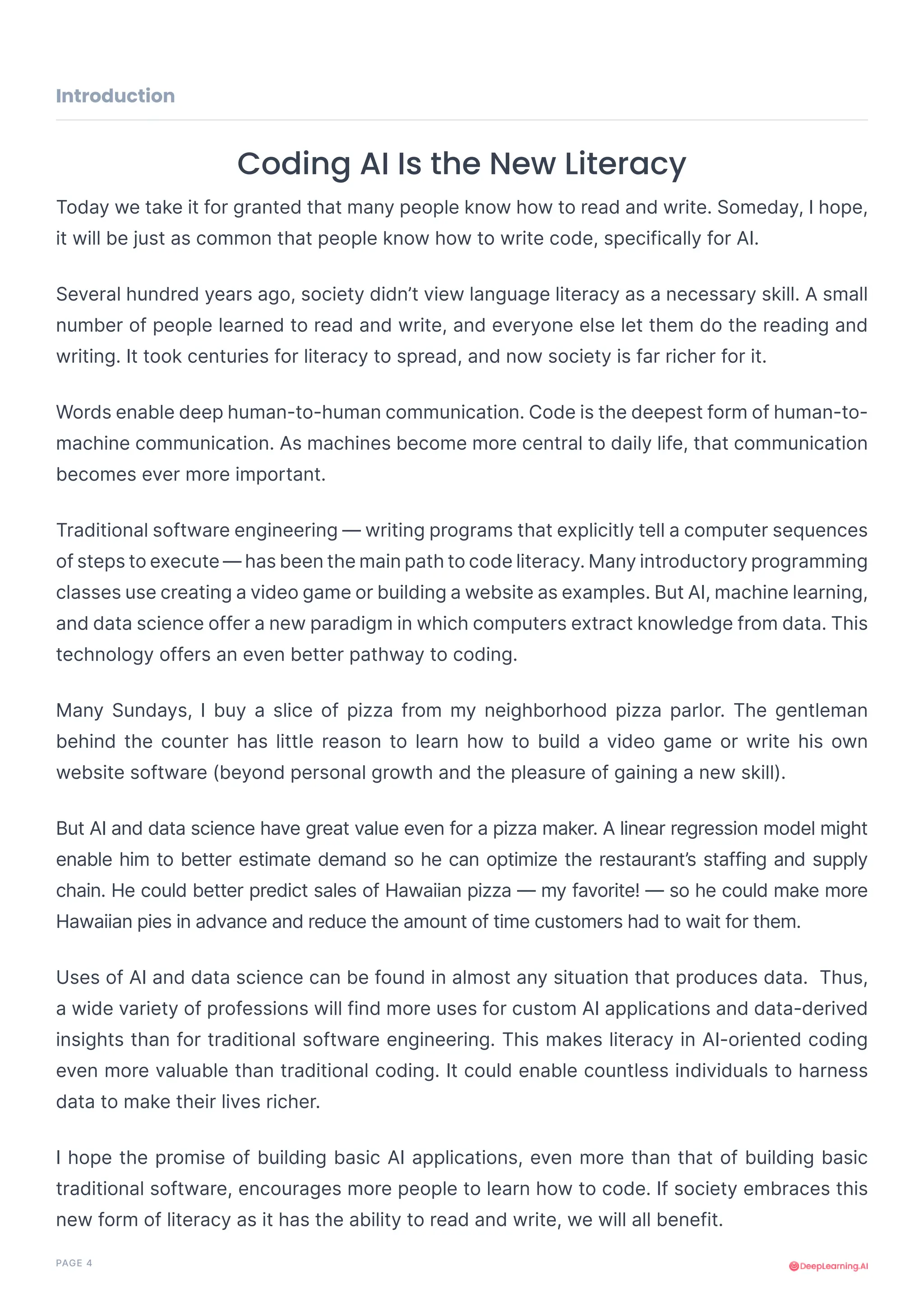 PAGE 4
Coding AI Is the New Literacy
Today we take it for granted that many people know how to read and write. Someday, I hope,
it will be just as common that people know how to write code, specifically for AI.
Several hundred years ago, society didn’t view language literacy as a necessary skill. A small
number of people learned to read and write, and everyone else let them do the reading and
writing. It took centuries for literacy to spread, and now society is far richer for it.
Words enable deep human-to-human communication. Code is the deepest form of human-to-
machine communication. As machines become more central to daily life, that communication
becomes ever more important.
Traditional software engineering — writing programs that explicitly tell a computer sequences
of steps to execute — has been the main path to code literacy. Many introductory programming
classes use creating a video game or building a website as examples. But AI, machine learning,
and data science offer a new paradigm in which computers extract knowledge from data. This
technology offers an even better pathway to coding.
Many Sundays, I buy a slice of pizza from my neighborhood pizza parlor. The gentleman
behind the counter has little reason to learn how to build a video game or write his own
website software (beyond personal growth and the pleasure of gaining a new skill).
But AI and data science have great value even for a pizza maker. A linear regression model might
enable him to better estimate demand so he can optimize the restaurant’s staffing and supply
chain. He could better predict sales of Hawaiian pizza — my favorite! — so he could make more
Hawaiian pies in advance and reduce the amount of time customers had to wait for them.
Uses of AI and data science can be found in almost any situation that produces data. Thus,
a wide variety of professions will find more uses for custom AI applications and data-derived
insights than for traditional software engineering. This makes literacy in AI-oriented coding
even more valuable than traditional coding. It could enable countless individuals to harness
data to make their lives richer.
I hope the promise of building basic AI applications, even more than that of building basic
traditional software, encourages more people to learn how to code. If society embraces this
new form of literacy as it has the ability to read and write, we will all benefit.
Introduction
 