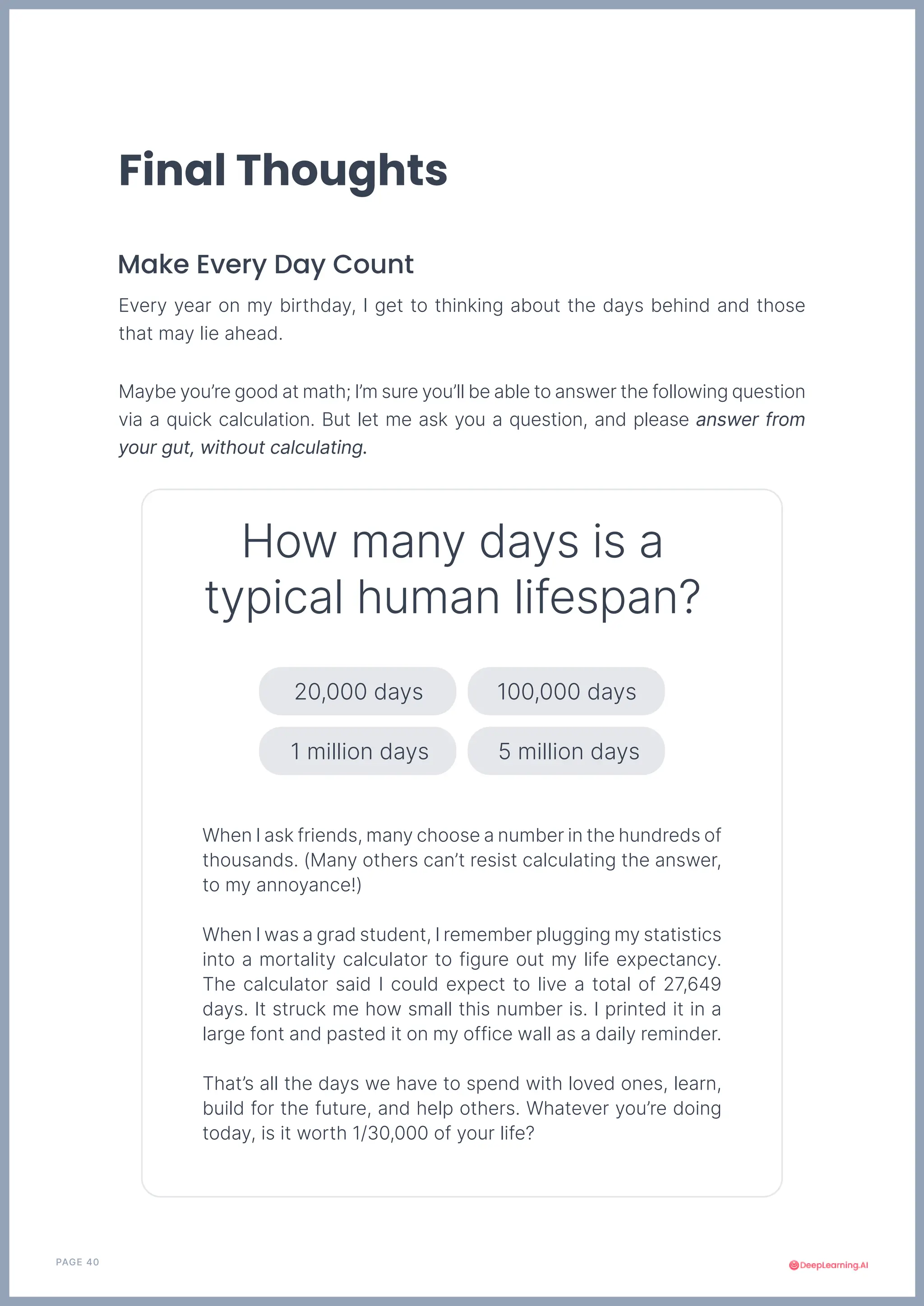 PAGE 40
Make Every Day Count
Final Thoughts
Every year on my birthday, I get to thinking about the days behind and those
that may lie ahead.
When I ask friends, many choose a number in the hundreds of
thousands. (Many others can’t resist calculating the answer,
to my annoyance!)
When I was a grad student, I remember plugging my statistics
into a mortality calculator to figure out my life expectancy.
The calculator said I could expect to live a total of 27,649
days. It struck me how small this number is. I printed it in a
large font and pasted it on my office wall as a daily reminder.
That’s all the days we have to spend with loved ones, learn,
build for the future, and help others. Whatever you’re doing
today, is it worth 1/30,000 of your life?
How many days is a
typical human lifespan?
Maybe you’re good at math; I’m sure you’ll be able to answer the following question
via a quick calculation. But let me ask you a question, and please answer from
your gut, without calculating.
20,000 days 100,000 days
1 million days 5 million days
 